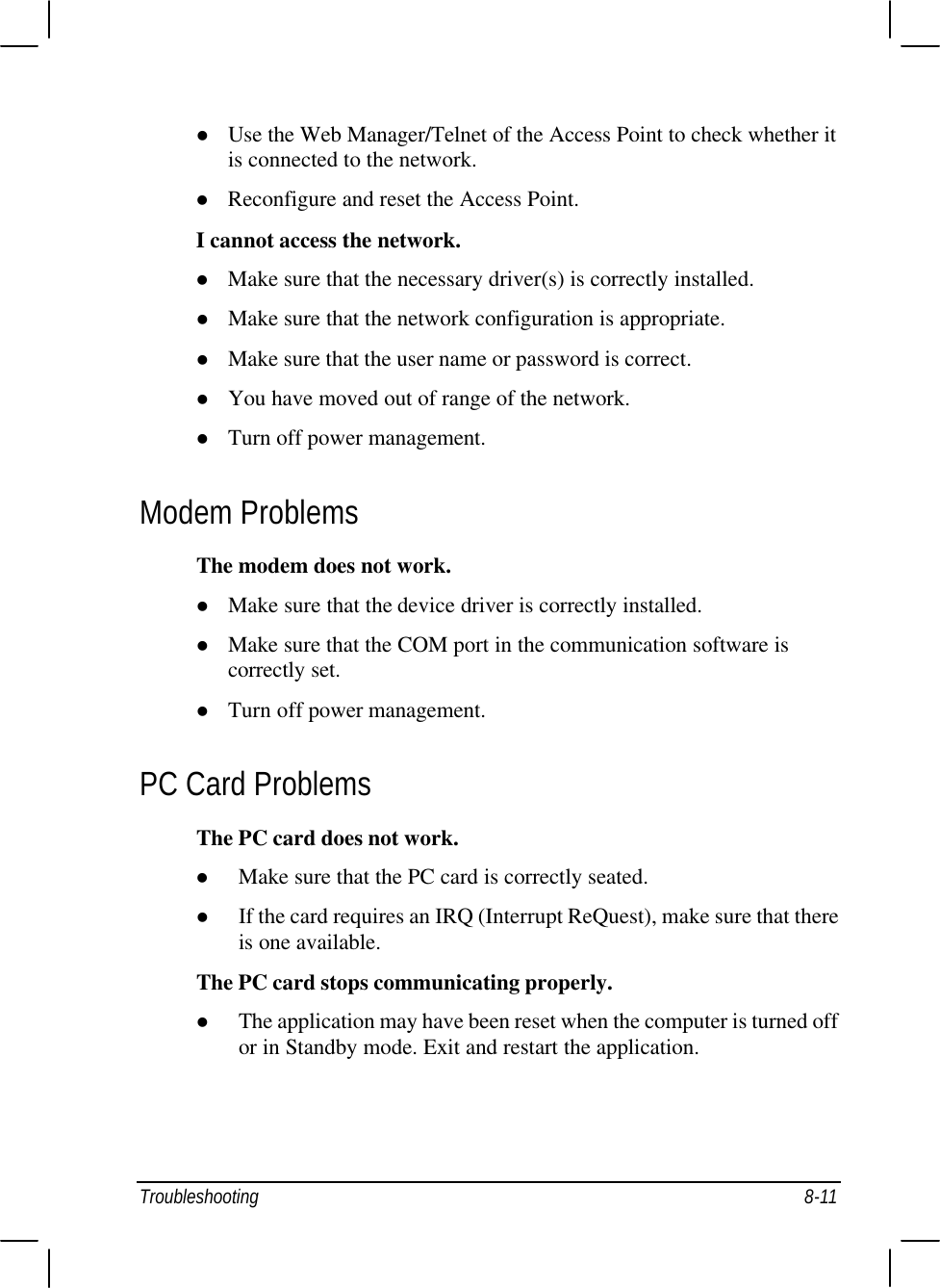  Troubleshooting 8-11 l Use the Web Manager/Telnet of the Access Point to check whether it is connected to the network. l Reconfigure and reset the Access Point. I cannot access the network. l Make sure that the necessary driver(s) is correctly installed. l Make sure that the network configuration is appropriate. l Make sure that the user name or password is correct. l You have moved out of range of the network. l Turn off power management. Modem Problems The modem does not work. l Make sure that the device driver is correctly installed. l Make sure that the COM port in the communication software is correctly set. l Turn off power management. PC Card Problems The PC card does not work. l Make sure that the PC card is correctly seated. l If the card requires an IRQ (Interrupt ReQuest), make sure that there is one available. The PC card stops communicating properly. l The application may have been reset when the computer is turned off or in Standby mode. Exit and restart the application. 