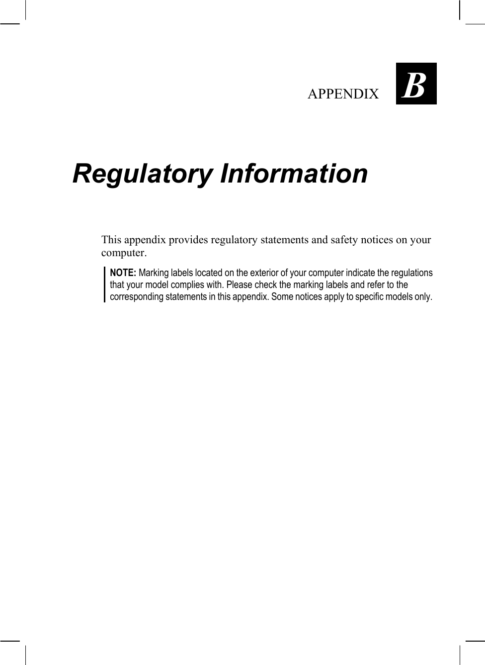   APPENDIX  B Regulatory Information This appendix provides regulatory statements and safety notices on your computer. NOTE: Marking labels located on the exterior of your computer indicate the regulations that your model complies with. Please check the marking labels and refer to the corresponding statements in this appendix. Some notices apply to specific models only.  