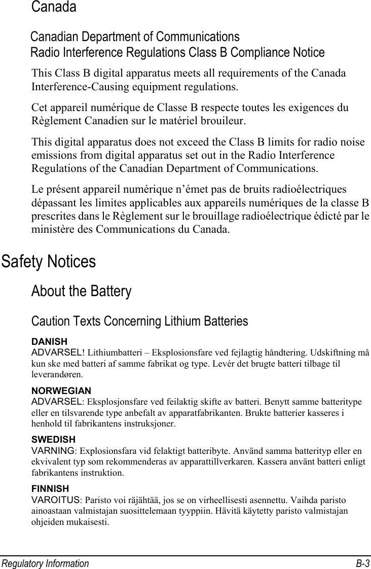 Regulatory Information  B-3 Canada Canadian Department of Communications Radio Interference Regulations Class B Compliance Notice This Class B digital apparatus meets all requirements of the Canada Interference-Causing equipment regulations. Cet appareil numérique de Classe B respecte toutes les exigences du Règlement Canadien sur le matériel brouileur. This digital apparatus does not exceed the Class B limits for radio noise emissions from digital apparatus set out in the Radio Interference Regulations of the Canadian Department of Communications. Le présent appareil numérique n’émet pas de bruits radioélectriques dépassant les limites applicables aux appareils numériques de la classe B prescrites dans le Règlement sur le brouillage radioélectrique édicté par le ministère des Communications du Canada. Safety Notices About the Battery Caution Texts Concerning Lithium Batteries DANISH ADVARSEL! Lithiumbatteri – Eksplosionsfare ved fejlagtig håndtering. Udskiftning må kun ske med batteri af samme fabrikat og type. Levér det brugte batteri tilbage til leverandøren. NORWEGIAN ADVARSEL: Eksplosjonsfare ved feilaktig skifte av batteri. Benytt samme batteritype eller en tilsvarende type anbefalt av apparatfabrikanten. Brukte batterier kasseres i henhold til fabrikantens instruksjoner. SWEDISH VARNING: Explosionsfara vid felaktigt batteribyte. Använd samma batterityp eller en ekvivalent typ som rekommenderas av apparattillverkaren. Kassera använt batteri enligt fabrikantens instruktion. FINNISH VAROITUS: Paristo voi räjähtää, jos se on virheellisesti asennettu. Vaihda paristo ainoastaan valmistajan suosittelemaan tyyppiin. Hävitä käytetty paristo valmistajan ohjeiden mukaisesti. 