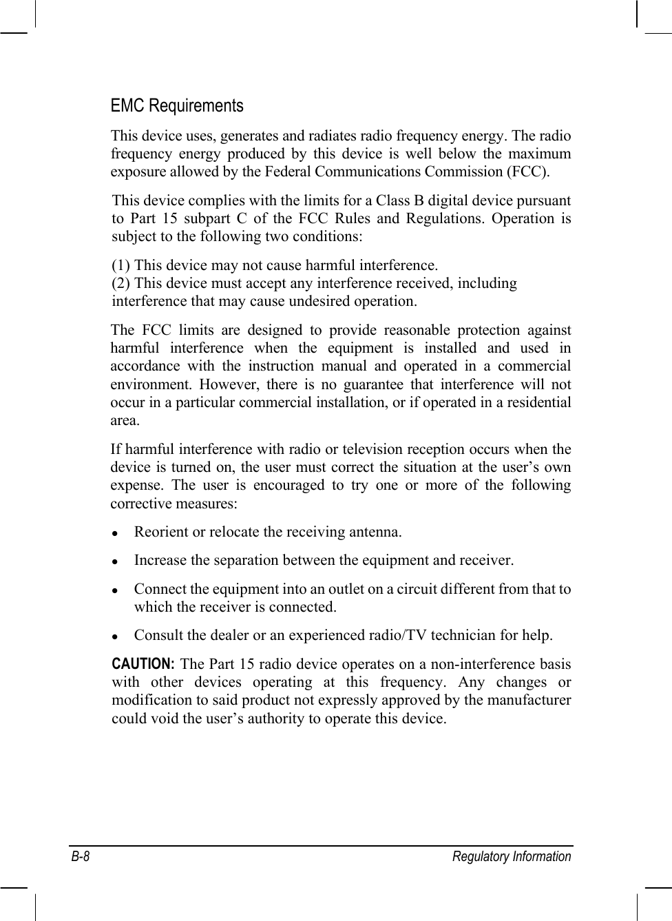  B-8 Regulatory Information EMC Requirements This device uses, generates and radiates radio frequency energy. The radio frequency energy produced by this device is well below the maximum exposure allowed by the Federal Communications Commission (FCC). This device complies with the limits for a Class B digital device pursuant to Part 15 subpart C of the FCC Rules and Regulations. Operation is subject to the following two conditions: (1) This device may not cause harmful interference. (2) This device must accept any interference received, including interference that may cause undesired operation. The FCC limits are designed to provide reasonable protection against harmful interference when the equipment is installed and used in accordance with the instruction manual and operated in a commercial environment. However, there is no guarantee that interference will not occur in a particular commercial installation, or if operated in a residential area. If harmful interference with radio or television reception occurs when the device is turned on, the user must correct the situation at the user’s own expense. The user is encouraged to try one or more of the following corrective measures: z Reorient or relocate the receiving antenna. z Increase the separation between the equipment and receiver. z Connect the equipment into an outlet on a circuit different from that to which the receiver is connected. z Consult the dealer or an experienced radio/TV technician for help. CAUTION: The Part 15 radio device operates on a non-interference basis with other devices operating at this frequency. Any changes or modification to said product not expressly approved by the manufacturer could void the user’s authority to operate this device.   