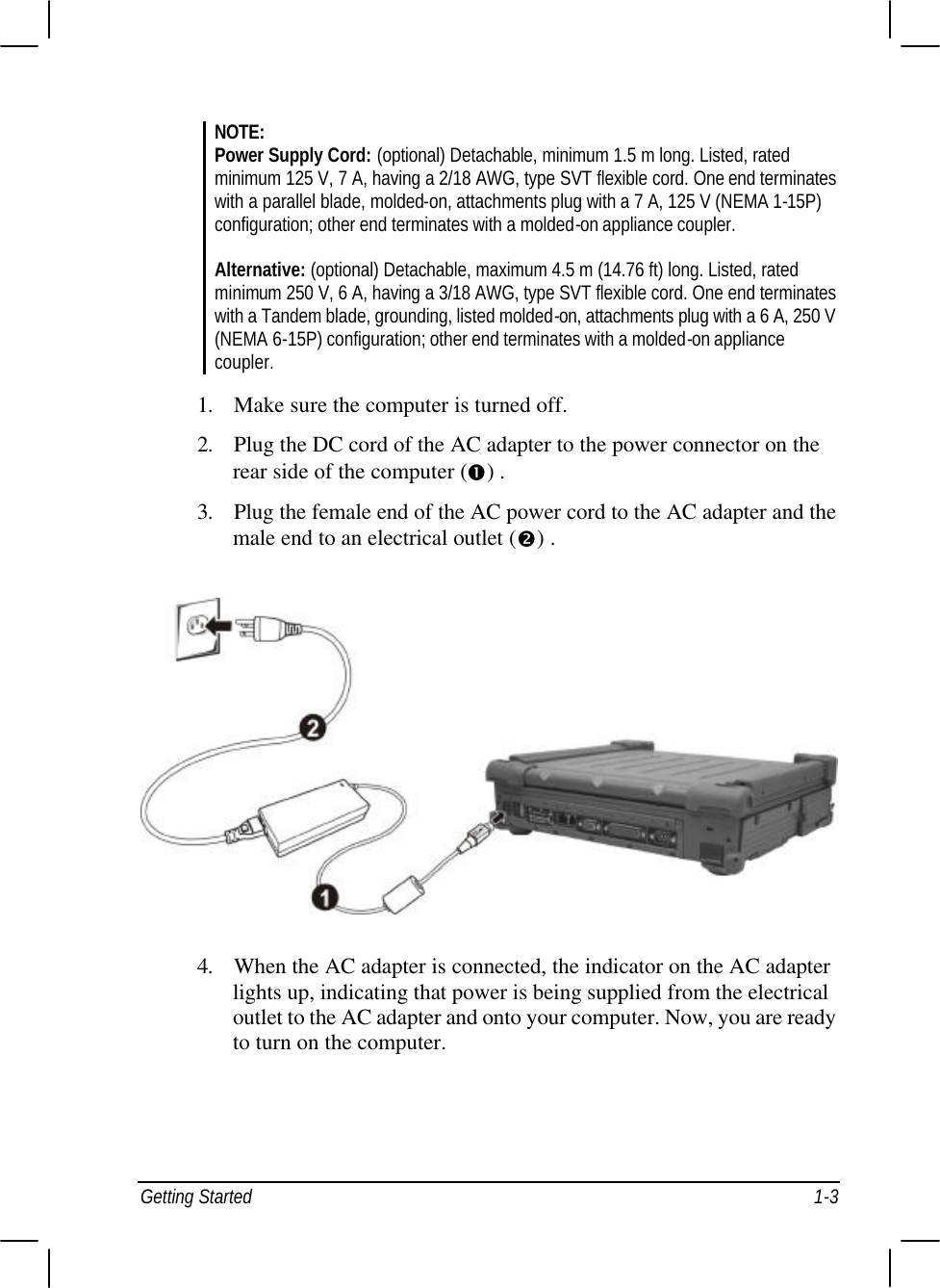  Getting Started 1-3 NOTE: Power Supply Cord: (optional) Detachable, minimum 1.5 m long. Listed, rated minimum 125 V, 7 A, having a 2/18 AWG, type SVT flexible cord. One end terminates with a parallel blade, molded-on, attachments plug with a 7 A, 125 V (NEMA 1-15P) configuration; other end terminates with a molded-on appliance coupler.  Alternative: (optional) Detachable, maximum 4.5 m (14.76 ft) long. Listed, rated minimum 250 V, 6 A, having a 3/18 AWG, type SVT flexible cord. One end terminates with a Tandem blade, grounding, listed molded-on, attachments plug with a 6 A, 250 V (NEMA 6-15P) configuration; other end terminates with a molded-on appliance coupler.  1. Make sure the computer is turned off. 2. Plug the DC cord of the AC adapter to the power connector on the rear side of the computer (Œ) . 3. Plug the female end of the AC power cord to the AC adapter and the male end to an electrical outlet (•) .  4. When the AC adapter is connected, the indicator on the AC adapter lights up, indicating that power is being supplied from the electrical outlet to the AC adapter and onto your computer. Now, you are ready to turn on the computer.    