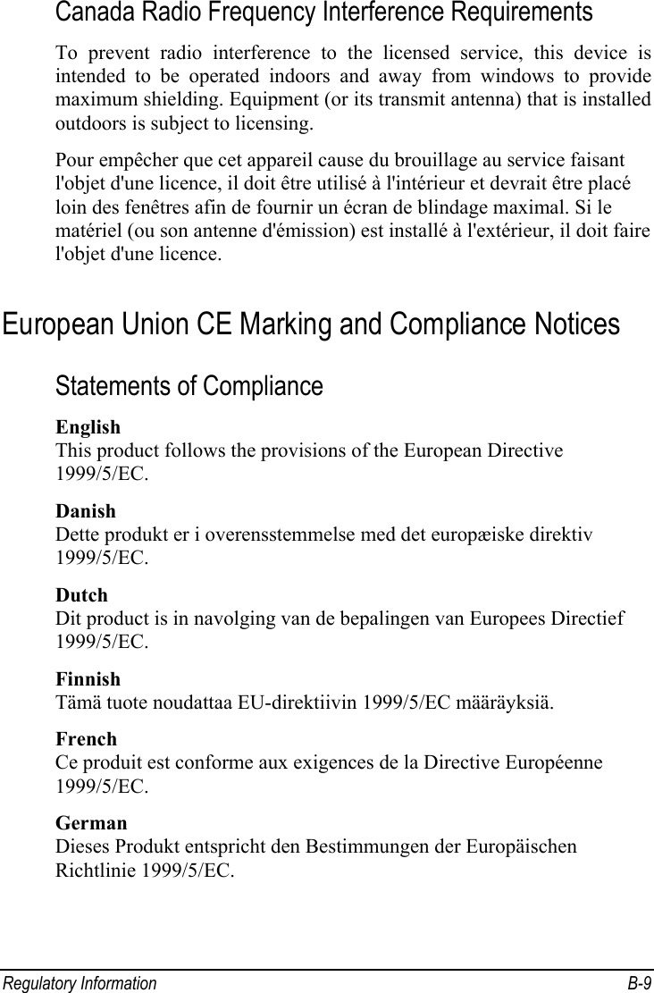 Regulatory Information  B-9 Canada Radio Frequency Interference Requirements To prevent radio interference to the licensed service, this device is intended to be operated indoors and away from windows to provide maximum shielding. Equipment (or its transmit antenna) that is installed outdoors is subject to licensing. Pour empêcher que cet appareil cause du brouillage au service faisant l&apos;objet d&apos;une licence, il doit être utilisé à l&apos;intérieur et devrait être placé loin des fenêtres afin de fournir un écran de blindage maximal. Si le matériel (ou son antenne d&apos;émission) est installé à l&apos;extérieur, il doit faire l&apos;objet d&apos;une licence. European Union CE Marking and Compliance Notices Statements of Compliance English This product follows the provisions of the European Directive 1999/5/EC. Danish Dette produkt er i overensstemmelse med det europæiske direktiv 1999/5/EC. Dutch Dit product is in navolging van de bepalingen van Europees Directief 1999/5/EC. Finnish Tämä tuote noudattaa EU-direktiivin 1999/5/EC määräyksiä. French Ce produit est conforme aux exigences de la Directive Européenne 1999/5/EC. German Dieses Produkt entspricht den Bestimmungen der Europäischen Richtlinie 1999/5/EC. 
