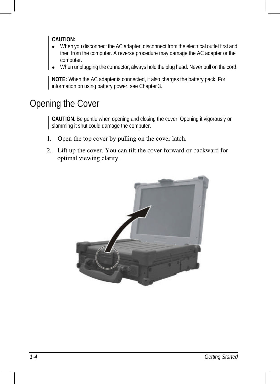  1-4 Getting Started CAUTION: l When you disconnect the AC adapter, disconnect from the electrical outlet first and then from the computer. A reverse procedure may damage the AC adapter or the computer. l When unplugging the connector, always hold the plug head. Never pull on the cord.  NOTE: When the AC adapter is connected, it also charges the battery pack. For information on using battery power, see Chapter 3. Opening the Cover CAUTION: Be gentle when opening and closing the cover. Opening it vigorously or slamming it shut could damage the computer.  1. Open the top cover by pulling on the cover latch. 2. Lift up the cover. You can tilt the cover forward or backward for optimal viewing clarity.  