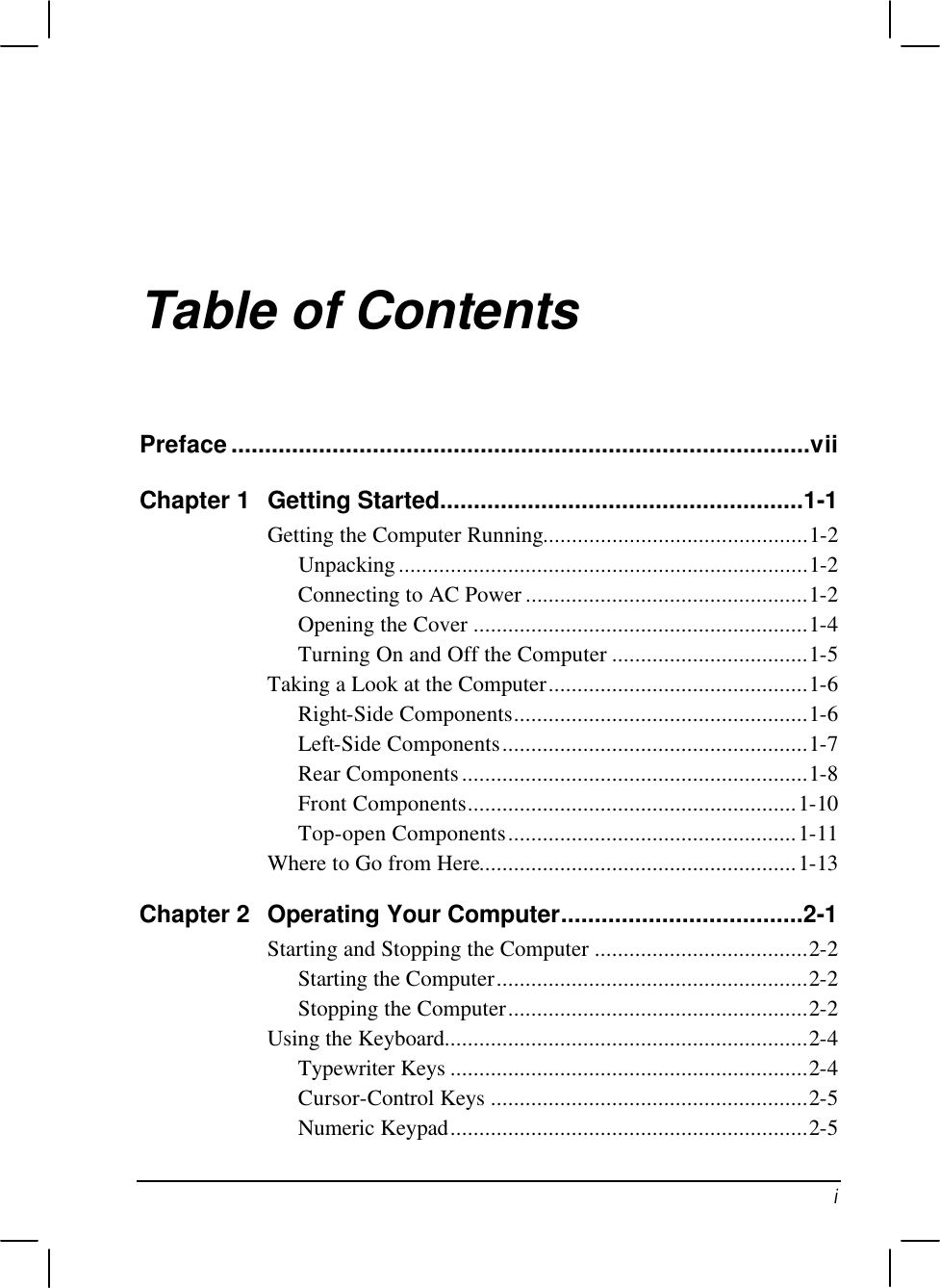   i Table of Contents Preface......................................................................................vii Chapter 1 Getting Started......................................................1-1 Getting the Computer Running..............................................1-2 Unpacking.......................................................................1-2 Connecting to AC Power .................................................1-2 Opening the Cover ..........................................................1-4 Turning On and Off the Computer ..................................1-5 Taking a Look at the Computer.............................................1-6 Right-Side Components...................................................1-6 Left-Side Components.....................................................1-7 Rear Components............................................................1-8 Front Components.........................................................1-10 Top-open Components..................................................1-11 Where to Go from Here.......................................................1-13 Chapter 2 Operating Your Computer....................................2-1 Starting and Stopping the Computer .....................................2-2 Starting the Computer......................................................2-2 Stopping the Computer....................................................2-2 Using the Keyboard...............................................................2-4 Typewriter Keys ..............................................................2-4 Cursor-Control Keys .......................................................2-5 Numeric Keypad..............................................................2-5 