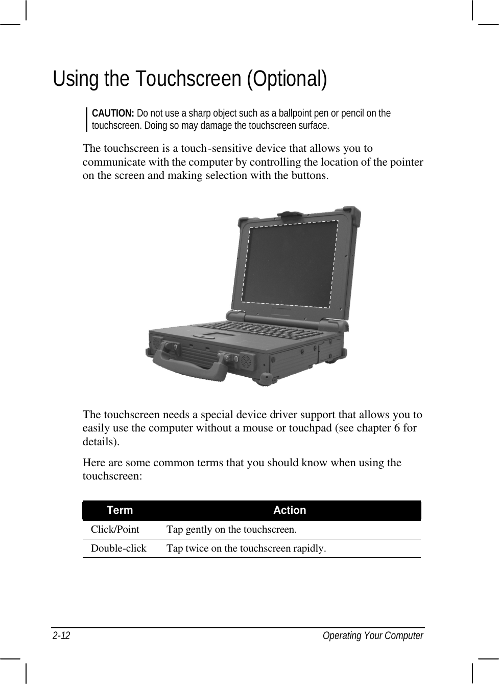  2-12 Operating Your Computer Using the Touchscreen (Optional) CAUTION: Do not use a sharp object such as a ballpoint pen or pencil on the touchscreen. Doing so may damage the touchscreen surface.  The touchscreen is a touch-sensitive device that allows you to communicate with the computer by controlling the location of the pointer on the screen and making selection with the buttons.  The touchscreen needs a special device driver support that allows you to easily use the computer without a mouse or touchpad (see chapter 6 for details). Here are some common terms that you should know when using the touchscreen:  Term Action Click/Point Tap gently on the touchscreen. Double-click Tap twice on the touchscreen rapidly.    