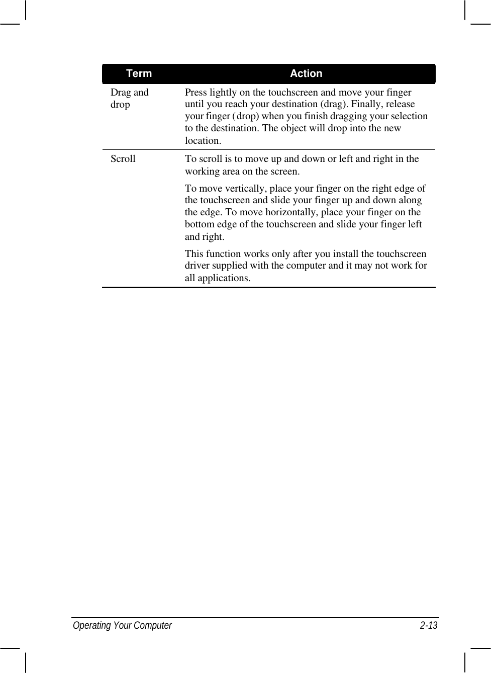 Operating Your Computer 2-13 Term Action Drag and drop Press lightly on the touchscreen and move your finger until you reach your destination (drag). Finally, release your finger (drop) when you finish dragging your selection to the destination. The object will drop into the new location. Scroll To scroll is to move up and down or left and right in the working area on the screen. To move vertically, place your finger on the right edge of the touchscreen and slide your finger up and down along the edge. To move horizontally, place your finger on the bottom edge of the touchscreen and slide your finger left and right. This function works only after you install the touchscreen driver supplied with the computer and it may not work for all applications.  