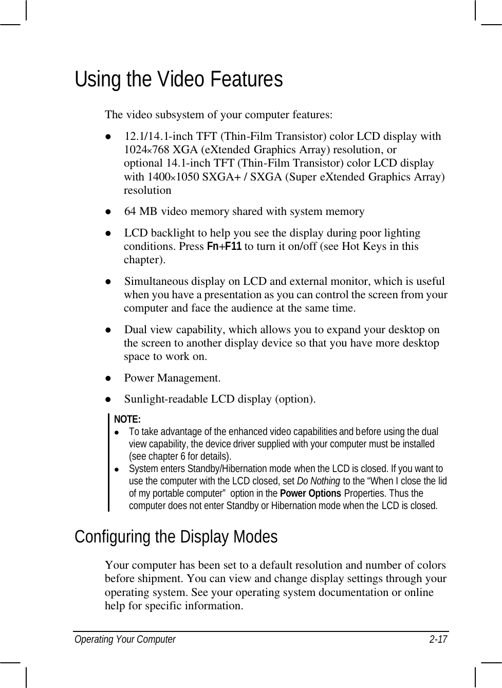  Operating Your Computer 2-17 Using the Video Features The video subsystem of your computer features: l 12.1/14.1-inch TFT (Thin-Film Transistor) color LCD display with 1024×768 XGA (eXtended Graphics Array) resolution, or optional 14.1-inch TFT (Thin-Film Transistor) color LCD display with 1400×1050 SXGA+ / SXGA (Super eXtended Graphics Array) resolution l 64 MB video memory shared with system memory l LCD backlight to help you see the display during poor lighting conditions. Press Fn+F11 to turn it on/off (see Hot Keys in this chapter). l Simultaneous display on LCD and external monitor, which is useful when you have a presentation as you can control the screen from your computer and face the audience at the same time. l Dual view capability, which allows you to expand your desktop on the screen to another display device so that you have more desktop space to work on. l Power Management. l Sunlight-readable LCD display (option). NOTE: l To take advantage of the enhanced video capabilities and before using the dual view capability, the device driver supplied with your computer must be installed (see chapter 6 for details). l System enters Standby/Hibernation mode when the LCD is closed. If you want to use the computer with the LCD closed, set Do Nothing to the “When I close the lid of my portable computer” option in the Power Options Properties. Thus the computer does not enter Standby or Hibernation mode when the LCD is closed. Configuring the Display Modes Your computer has been set to a default resolution and number of colors before shipment. You can view and change display settings through your operating system. See your operating system documentation or online help for specific information. 