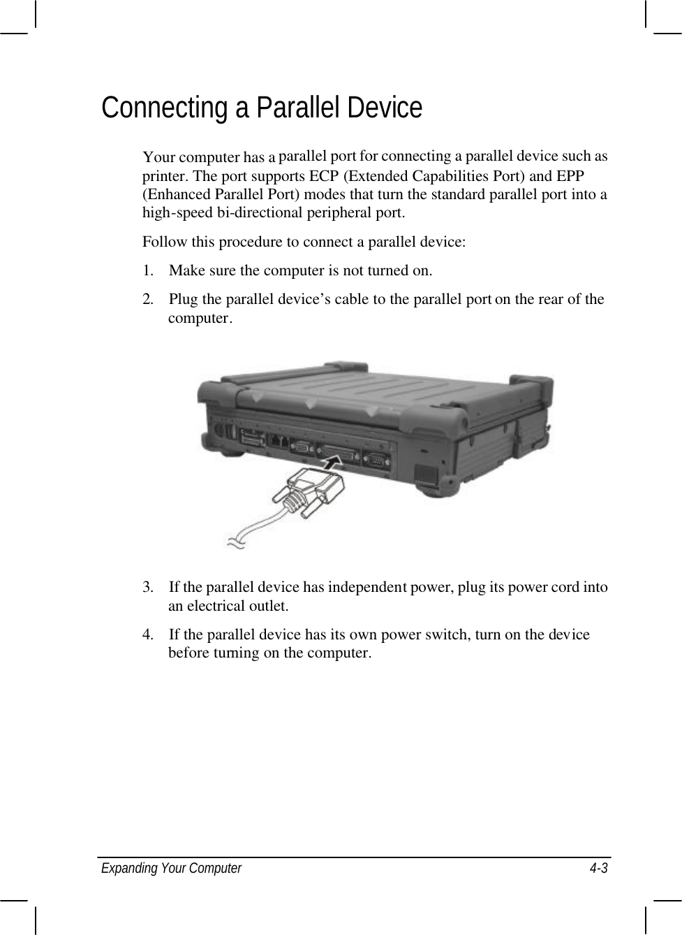  Expanding Your Computer 4-3 Connecting a Parallel Device Your computer has a parallel port for connecting a parallel device such as printer. The port supports ECP (Extended Capabilities Port) and EPP (Enhanced Parallel Port) modes that turn the standard parallel port into a high-speed bi-directional peripheral port. Follow this procedure to connect a parallel device: 1. Make sure the computer is not turned on. 2. Plug the parallel device’s cable to the parallel port on the rear of the computer.  3. If the parallel device has independent power, plug its power cord into an electrical outlet. 4. If the parallel device has its own power switch, turn on the device before turning on the computer.  