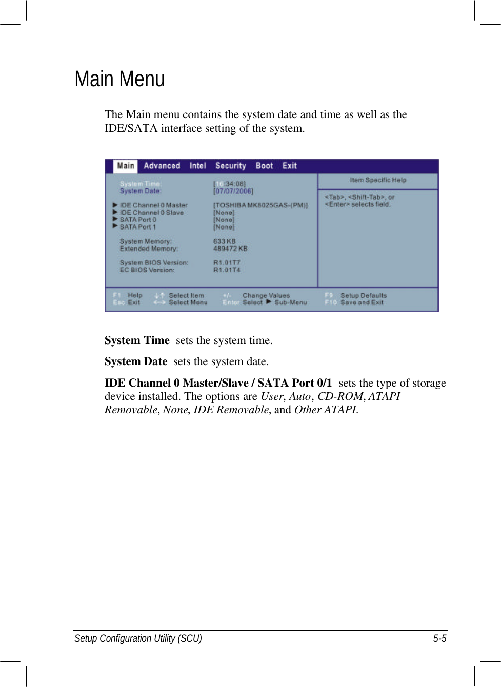  Setup Configuration Utility (SCU) 5-5 Main Menu The Main menu contains the system date and time as well as the IDE/SATA interface setting of the system.  System Time  sets the system time. System Date  sets the system date. IDE Channel 0 Master/Slave / SATA Port 0/1  sets the type of storage device installed. The options are User, Auto, CD-ROM, ATAPI Removable, None, IDE Removable, and Other ATAPI.  