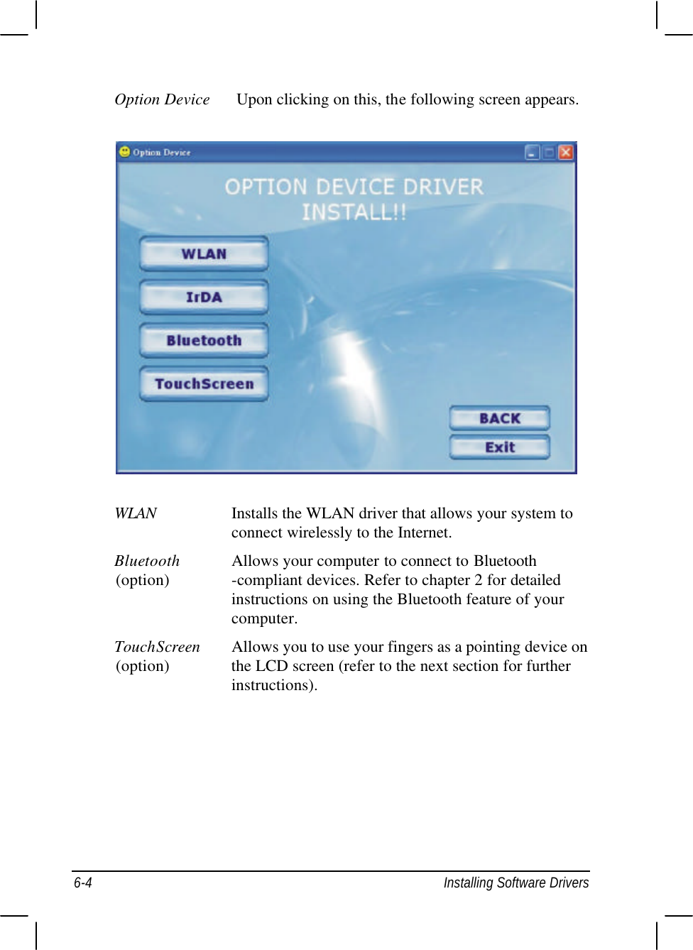  6-4 Installing Software Drivers Option Device Upon clicking on this, the following screen appears.  WLAN Installs the WLAN driver that allows your system to    connect wirelessly to the Internet. Bluetooth Allows your computer to connect to Bluetooth (option)   -compliant devices. Refer to chapter 2 for detailed    instructions on using the Bluetooth feature of your    computer. TouchScreen Allows you to use your fingers as a pointing device on (option)   the LCD screen (refer to the next section for further    instructions). 