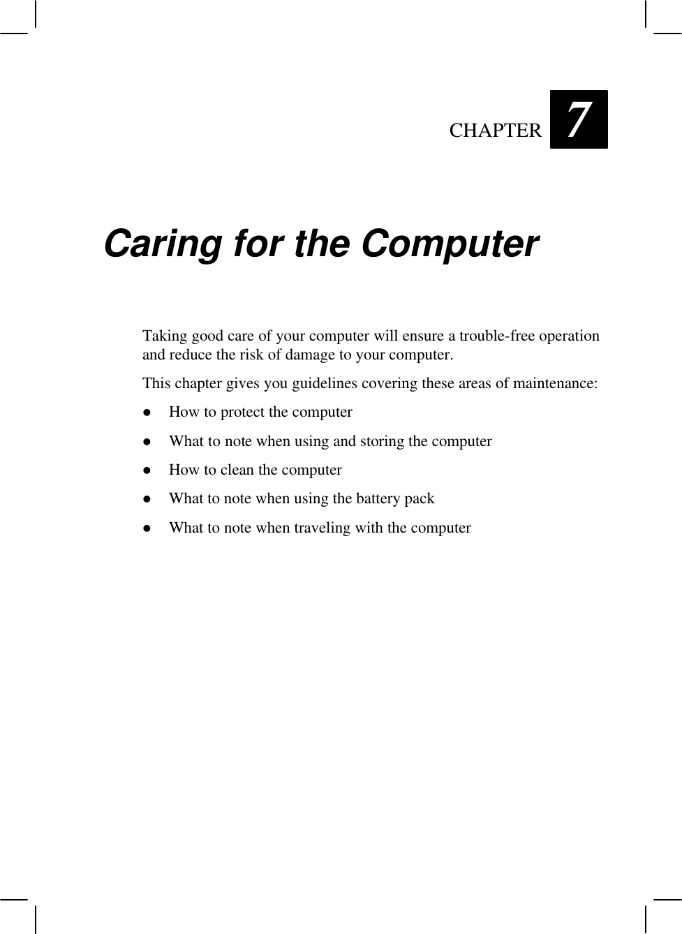   CHAPTER 7 Caring for the Computer Taking good care of your computer will ensure a trouble-free operation and reduce the risk of damage to your computer. This chapter gives you guidelines covering these areas of maintenance: l How to protect the computer l What to note when using and storing the computer l How to clean the computer l What to note when using the battery pack l What to note when traveling with the computer 