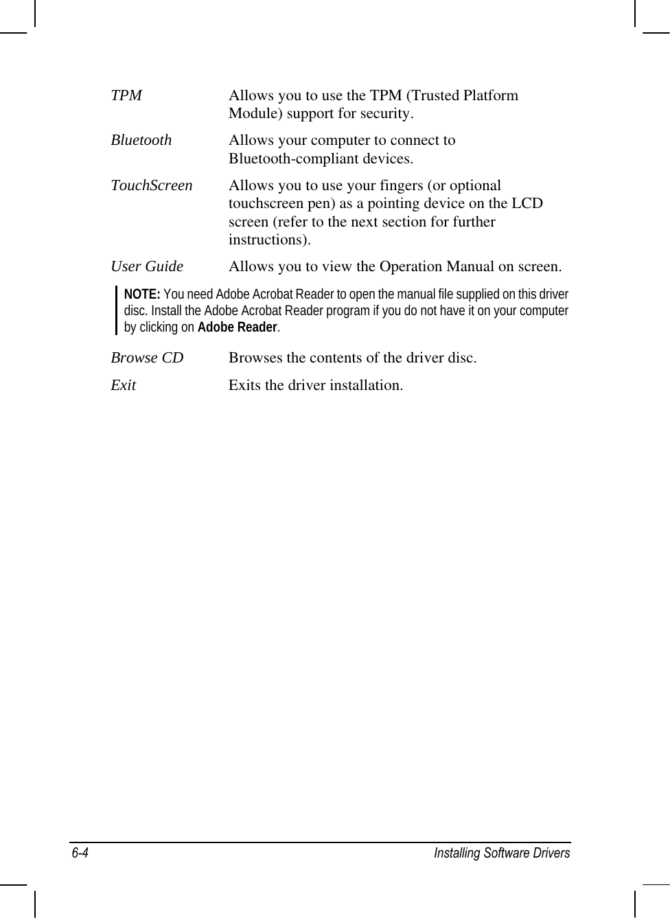  TPM  Allows you to use the TPM (Trusted Platform Module) support for security. Bluetooth  Allows your computer to connect to Bluetooth-compliant devices. TouchScreen Allows you to use your fingers (or optional touchscreen pen) as a pointing device on the LCD screen (refer to the next section for further instructions). User Guide  Allows you to view the Operation Manual on screen. NOTE: You need Adobe Acrobat Reader to open the manual file supplied on this driver disc. Install the Adobe Acrobat Reader program if you do not have it on your computer by clicking on Adobe Reader.  Browse CD  Browses the contents of the driver disc. Exit  Exits the driver installation. 6-4  Installing Software Drivers 
