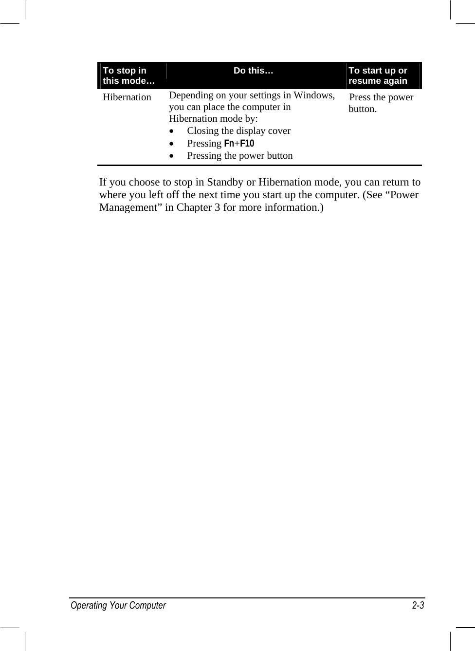  To stop in this mode…  Do this…  To start up or resume again Hibernation  Depending on your settings in Windows, you can place the computer in Hibernation mode by: •  Closing the display cover •  Pressing Fn+F10 •  Pressing the power button Press the power button.  If you choose to stop in Standby or Hibernation mode, you can return to where you left off the next time you start up the computer. (See “Power Management” in Chapter 3 for more information.) Operating Your Computer  2-3 