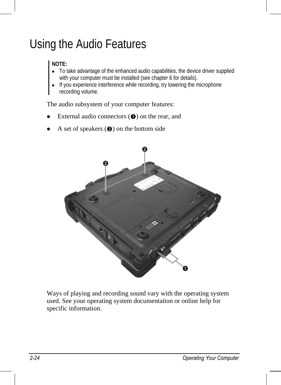  Using the Audio Features NOTE:   To take advantage of the enhanced audio capabilities, the device driver supplied with your computer must be installed (see chapter 6 for details).   If you experience interference while recording, try lowering the microphone recording volume.  The audio subsystem of your computer features:   External audio connectors () on the rear, and   A set of speakers () on the bottom side  Ways of playing and recording sound vary with the operating system used. See your operating system documentation or online help for specific information. 2-24 Operating Your Computer 
