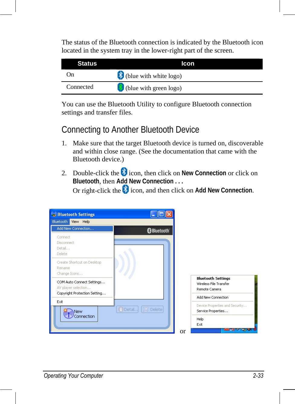  The status of the Bluetooth connection is indicated by the Bluetooth icon located in the system tray in the lower-right part of the screen. Status  Icon On   (blue with white logo) Connected   (blue with green logo)  You can use the Bluetooth Utility to configure Bluetooth connection settings and transfer files. Connecting to Another Bluetooth Device 1.  Make sure that the target Bluetooth device is turned on, discoverable and within close range. (See the documentation that came with the Bluetooth device.) 2. Double-click the   icon, then click on New Connection or click on Bluetooth, then Add New Connection . . . Or right-click the   icon, and then click on Add New Connection.    or     Operating Your Computer  2-33 