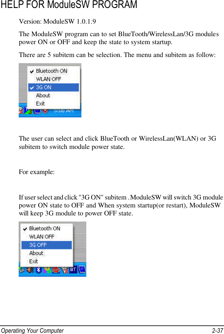 Operating Your Computer 2-37 HELP FOR ModuleSW PROGRAM  Version: ModuleSW 1.0.1.9 The ModuleSW program can to set BlueTooth/WirelessLan/3G modules power ON or OFF and keep the state to system startup. There are 5 subitem can be selection. The menu and subitem as follow:   The user can select and click BlueTooth or WirelessLan(WLAN) or 3G subitem to switch module power state.  For example:  If user select and click &quot;3G ON&quot; subitem . ModuleSW will switch 3G module power ON state to OFF and When system startup(or restart), ModuleSW will keep 3G module to power OFF state.    