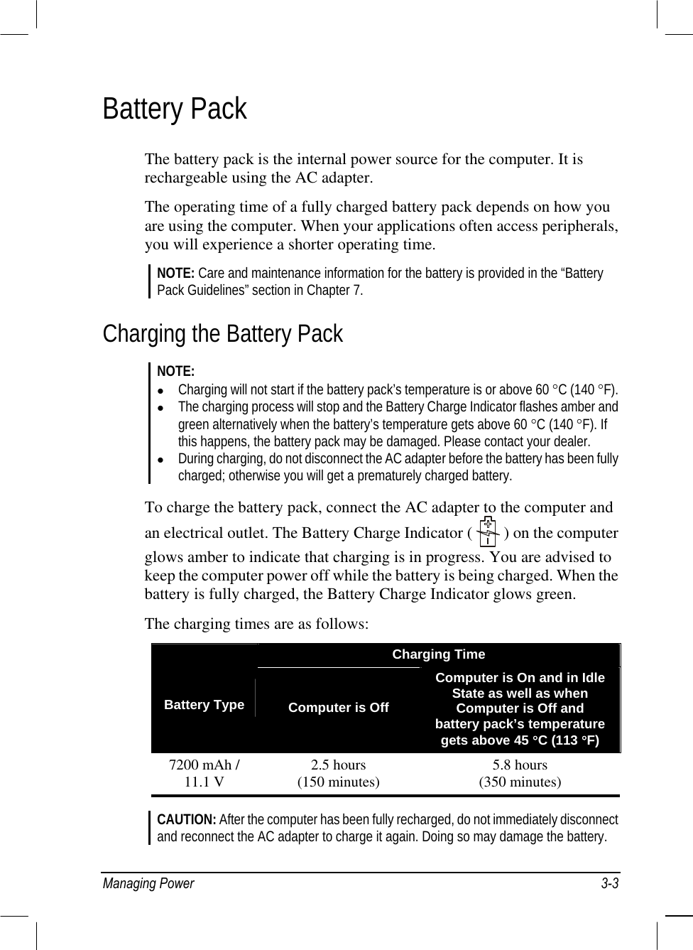  Battery Pack The battery pack is the internal power source for the computer. It is rechargeable using the AC adapter. The operating time of a fully charged battery pack depends on how you are using the computer. When your applications often access peripherals, you will experience a shorter operating time. NOTE: Care and maintenance information for the battery is provided in the “Battery Pack Guidelines” section in Chapter 7. Charging the Battery Pack NOTE:   Charging will not start if the battery pack’s temperature is or above 60 °C (140 °F).   The charging process will stop and the Battery Charge Indicator flashes amber and green alternatively when the battery’s temperature gets above 60 °C (140 °F). If this happens, the battery pack may be damaged. Please contact your dealer.   During charging, do not disconnect the AC adapter before the battery has been fully charged; otherwise you will get a prematurely charged battery.  To charge the battery pack, connect the AC adapter to the computer and an electrical outlet. The Battery Charge Indicator (   ) on the computer glows amber to indicate that charging is in progress. You are advised to keep the computer power off while the battery is being charged. When the battery is fully charged, the Battery Charge Indicator glows green. The charging times are as follows: Charging Time  Battery Type  Computer is Off Computer is On and in Idle State as well as when Computer is Off and battery pack’s temperature gets above 45 °C (113 °F) 7200 mAh / 11.1 V  2.5 hours (150 minutes)  5.8 hours (350 minutes)  CAUTION: After the computer has been fully recharged, do not immediately disconnect and reconnect the AC adapter to charge it again. Doing so may damage the battery. Managing Power  3-3 