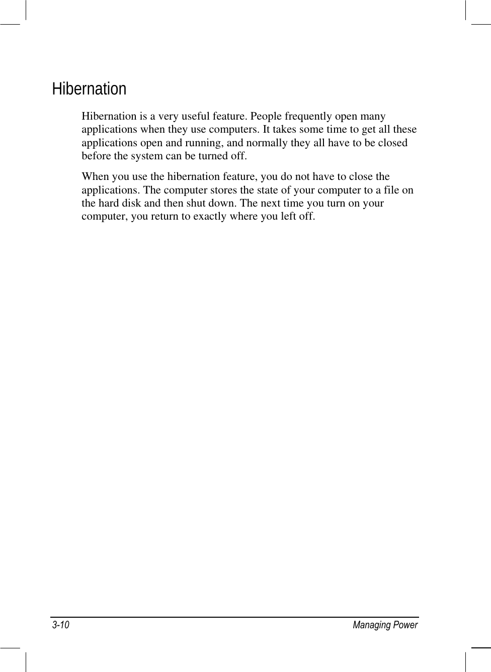  Hibernation Hibernation is a very useful feature. People frequently open many applications when they use computers. It takes some time to get all these applications open and running, and normally they all have to be closed before the system can be turned off. When you use the hibernation feature, you do not have to close the applications. The computer stores the state of your computer to a file on the hard disk and then shut down. The next time you turn on your computer, you return to exactly where you left off. 3-10 Managing Power 