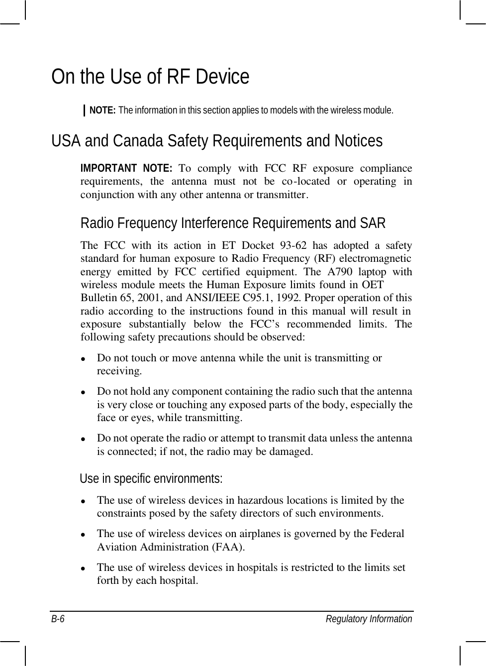  B-6 Regulatory Information On the Use of RF Device NOTE: The information in this section applies to models with the wireless module. USA and Canada Safety Requirements and Notices IMPORTANT NOTE: To comply with FCC RF exposure compliance requirements, the antenna must not be co-located or operating in conjunction with any other antenna or transmitter. Radio Frequency Interference Requirements and SAR The FCC with its action in ET Docket 93-62 has adopted a safety standard for human exposure to Radio Frequency (RF) electromagnetic energy emitted by FCC certified equipment. The  A790 laptop with wireless module meets the Human Exposure limits found in OET Bulletin 65, 2001, and ANSI/IEEE C95.1, 1992. Proper operation of this radio according to the instructions found in this manual will result in exposure substantially below the FCC’s recommended limits. The following safety precautions should be observed: l Do not touch or move antenna while the unit is transmitting or receiving. l Do not hold any component containing the radio such that the antenna is very close or touching any exposed parts of the body, especially the face or eyes, while transmitting. l Do not operate the radio or attempt to transmit data unless the antenna is connected; if not, the radio may be damaged. Use in specific environments: l The use of wireless devices in hazardous locations is limited by the constraints posed by the safety directors of such environments. l The use of wireless devices on airplanes is governed by the Federal Aviation Administration (FAA). l The use of wireless devices in hospitals is restricted to the limits set forth by each hospital. 