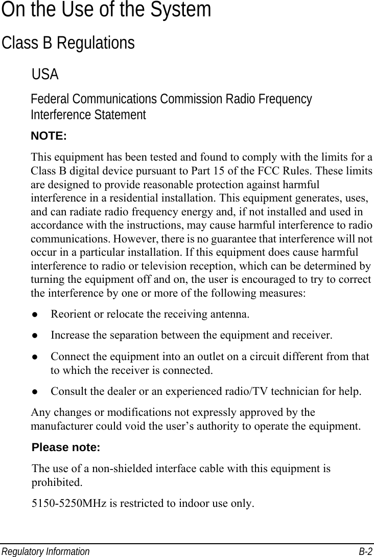 Regulatory Information  B-2 On the Use of the System Class B Regulations USA Federal Communications Commission Radio Frequency Interference Statement NOTE: This equipment has been tested and found to comply with the limits for a Class B digital device pursuant to Part 15 of the FCC Rules. These limits are designed to provide reasonable protection against harmful interference in a residential installation. This equipment generates, uses, and can radiate radio frequency energy and, if not installed and used in accordance with the instructions, may cause harmful interference to radio communications. However, there is no guarantee that interference will not occur in a particular installation. If this equipment does cause harmful interference to radio or television reception, which can be determined by turning the equipment off and on, the user is encouraged to try to correct the interference by one or more of the following measures: z Reorient or relocate the receiving antenna. z Increase the separation between the equipment and receiver. z Connect the equipment into an outlet on a circuit different from that to which the receiver is connected. z Consult the dealer or an experienced radio/TV technician for help. Any changes or modifications not expressly approved by the manufacturer could void the user’s authority to operate the equipment. Please note: The use of a non-shielded interface cable with this equipment is prohibited. 5150-5250MHz is restricted to indoor use only. 