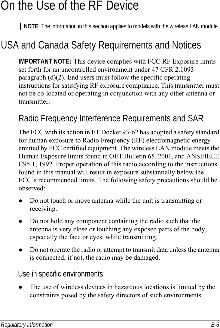  Regulatory Information  B-6 On the Use of the RF Device NOTE: The information in this section applies to models with the wireless LAN module. USA and Canada Safety Requirements and Notices IMPORTANT NOTE: This device complies with FCC RF Exposure limits set forth for an uncontrolled environment under 47 CFR 2.1093 paragraph (d)(2). End users must follow the specific operating instructions for satisfying RF exposure compliance. This transmitter must not be co-located or operating in conjunction with any other antenna or transmitter.   Radio Frequency Interference Requirements and SAR The FCC with its action in ET Docket 93-62 has adopted a safety standard for human exposure to Radio Frequency (RF) electromagnetic energy emitted by FCC certified equipment. The wireless LAN module meets the Human Exposure limits found in OET Bulletin 65, 2001, and ANSI/IEEE C95.1, 1992. Proper operation of this radio according to the instructions found in this manual will result in exposure substantially below the FCC’s recommended limits. The following safety precautions should be observed: z Do not touch or move antenna while the unit is transmitting or receiving. z Do not hold any component containing the radio such that the antenna is very close or touching any exposed parts of the body, especially the face or eyes, while transmitting. z Do not operate the radio or attempt to transmit data unless the antenna is connected; if not, the radio may be damaged. Use in specific environments: z The use of wireless devices in hazardous locations is limited by the constraints posed by the safety directors of such environments. 