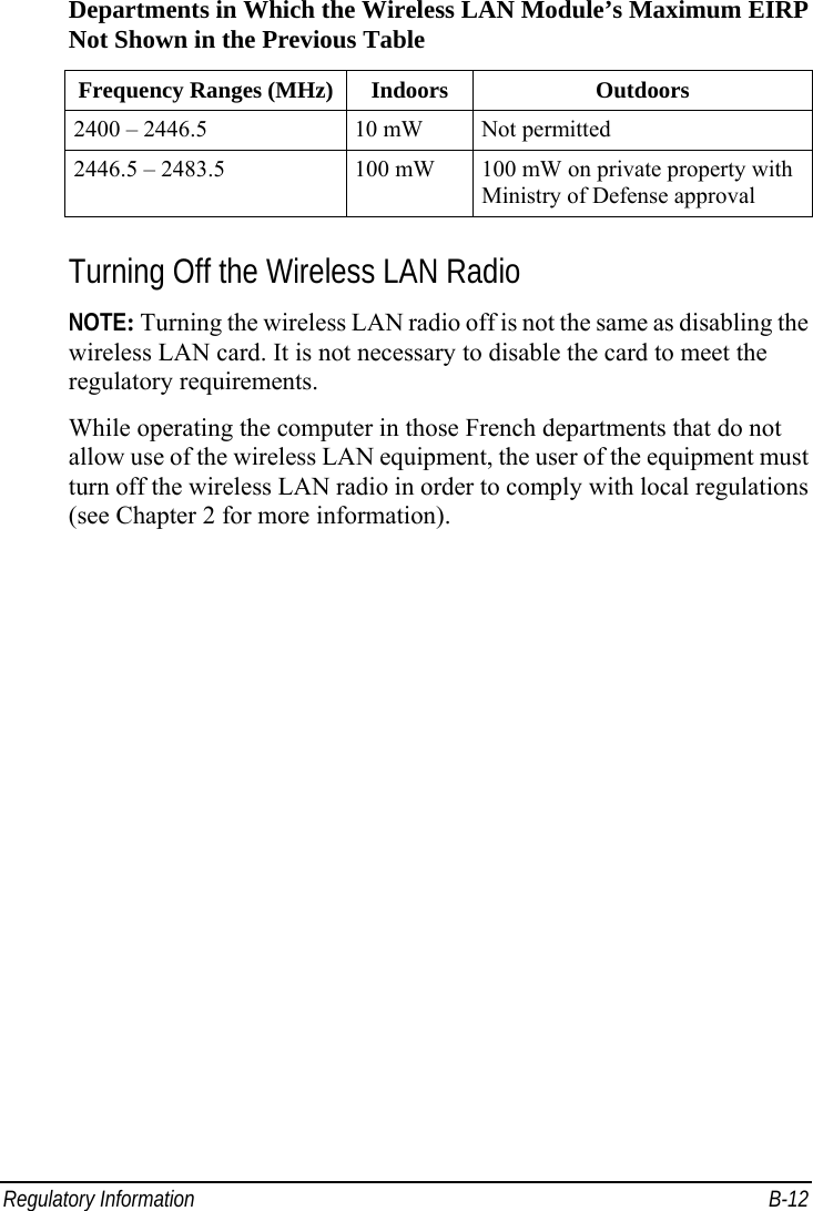  Regulatory Information  B-12 Departments in Which the Wireless LAN Module’s Maximum EIRP Not Shown in the Previous Table Frequency Ranges (MHz) Indoors  Outdoors 2400 – 2446.5  10 mW  Not permitted 2446.5 – 2483.5  100 mW  100 mW on private property with Ministry of Defense approval  Turning Off the Wireless LAN Radio NOTE: Turning the wireless LAN radio off is not the same as disabling the wireless LAN card. It is not necessary to disable the card to meet the regulatory requirements. While operating the computer in those French departments that do not allow use of the wireless LAN equipment, the user of the equipment must turn off the wireless LAN radio in order to comply with local regulations (see Chapter 2 for more information).    