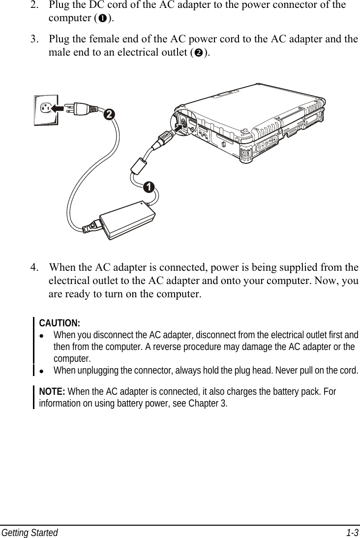  Getting Started  1-3 2. Plug the DC cord of the AC adapter to the power connector of the computer (n). 3. Plug the female end of the AC power cord to the AC adapter and the male end to an electrical outlet (o).  4. When the AC adapter is connected, power is being supplied from the electrical outlet to the AC adapter and onto your computer. Now, you are ready to turn on the computer.  CAUTION: z When you disconnect the AC adapter, disconnect from the electrical outlet first and then from the computer. A reverse procedure may damage the AC adapter or the computer. z When unplugging the connector, always hold the plug head. Never pull on the cord.  NOTE: When the AC adapter is connected, it also charges the battery pack. For information on using battery power, see Chapter 3. 