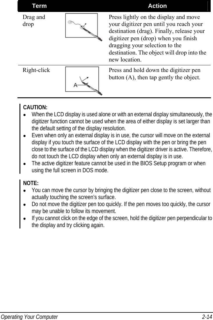  Operating Your Computer  2-14 Term   Action Drag and drop Press lightly on the display and move your digitizer pen until you reach your destination (drag). Finally, release your digitizer pen (drop) when you finish dragging your selection to the destination. The object will drop into the new location. Right-click  Press and hold down the digitizer pen button (A), then tap gently the object.  CAUTION: z When the LCD display is used alone or with an external display simultaneously, the digitizer function cannot be used when the area of either display is set larger than the default setting of the display resolution. z Even when only an external display is in use, the cursor will move on the external display if you touch the surface of the LCD display with the pen or bring the pen close to the surface of the LCD display when the digitizer driver is active. Therefore, do not touch the LCD display when only an external display is in use. z The active digitizer feature cannot be used in the BIOS Setup program or when using the full screen in DOS mode.  NOTE: z You can move the cursor by bringing the digitizer pen close to the screen, without actually touching the screen’s surface. z Do not move the digitizer pen too quickly. If the pen moves too quickly, the cursor may be unable to follow its movement. z If you cannot click on the edge of the screen, hold the digitizer pen perpendicular to the display and try clicking again.    