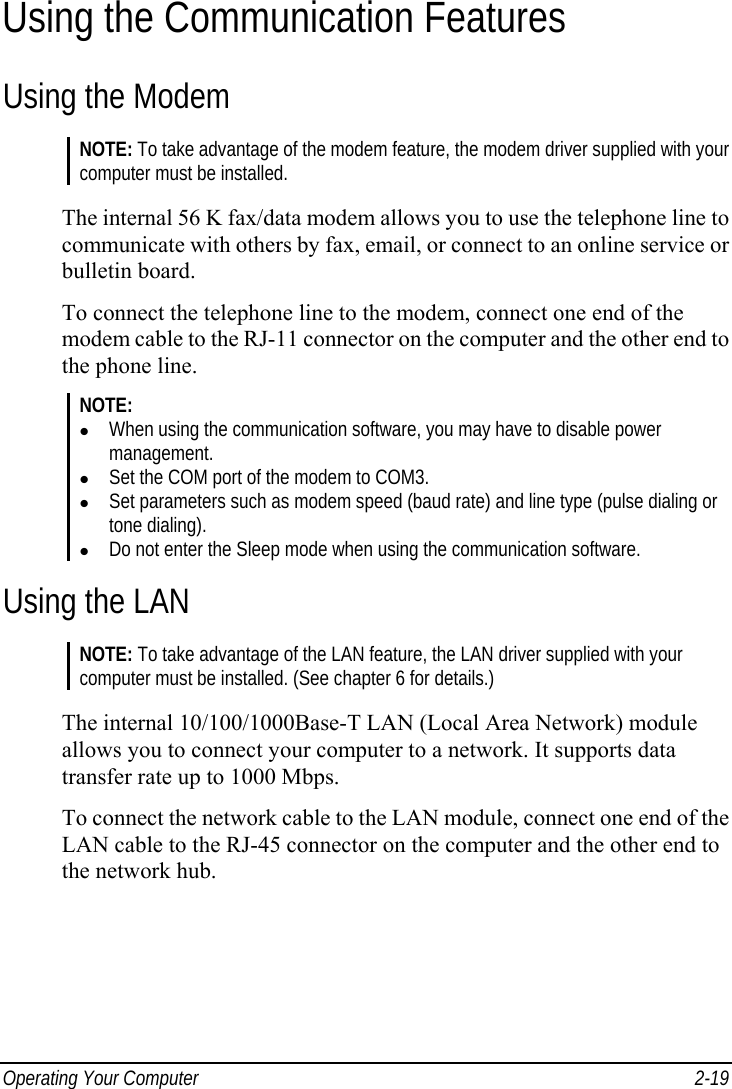  Operating Your Computer  2-19 Using the Communication Features Using the Modem NOTE: To take advantage of the modem feature, the modem driver supplied with your computer must be installed.  The internal 56 K fax/data modem allows you to use the telephone line to communicate with others by fax, email, or connect to an online service or bulletin board. To connect the telephone line to the modem, connect one end of the modem cable to the RJ-11 connector on the computer and the other end to the phone line. NOTE: z When using the communication software, you may have to disable power management. z Set the COM port of the modem to COM3. z Set parameters such as modem speed (baud rate) and line type (pulse dialing or tone dialing). z Do not enter the Sleep mode when using the communication software.  Using the LAN NOTE: To take advantage of the LAN feature, the LAN driver supplied with your computer must be installed. (See chapter 6 for details.)  The internal 10/100/1000Base-T LAN (Local Area Network) module allows you to connect your computer to a network. It supports data transfer rate up to 1000 Mbps. To connect the network cable to the LAN module, connect one end of the LAN cable to the RJ-45 connector on the computer and the other end to the network hub. 