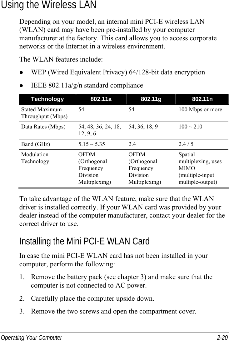  Operating Your Computer  2-20 Using the Wireless LAN Depending on your model, an internal mini PCI-E wireless LAN (WLAN) card may have been pre-installed by your computer manufacturer at the factory. This card allows you to access corporate networks or the Internet in a wireless environment. The WLAN features include: z WEP (Wired Equivalent Privacy) 64/128-bit data encryption z IEEE 802.11a/g/n standard compliance Technology  802.11a  802.11g  802.11n Stated Maximum Throughput (Mbps) 54 54 100 Mbps or more Data Rates (Mbps)  54, 48, 36, 24, 18, 12, 9, 6 54, 36, 18, 9  100 ~ 210 Band (GHz)  5.15 ~ 5.35  2.4  2.4 / 5 Modulation Technology OFDM (Orthogonal Frequency Division Multiplexing) OFDM (Orthogonal Frequency Division Multiplexing) Spatial multiplexing, uses MIMO (multiple-input multiple-output)  To take advantage of the WLAN feature, make sure that the WLAN driver is installed correctly. If your WLAN card was provided by your dealer instead of the computer manufacturer, contact your dealer for the correct driver to use. Installing the Mini PCI-E WLAN Card In case the mini PCI-E WLAN card has not been installed in your computer, perform the following: 1. Remove the battery pack (see chapter 3) and make sure that the computer is not connected to AC power. 2. Carefully place the computer upside down. 3. Remove the two screws and open the compartment cover. 