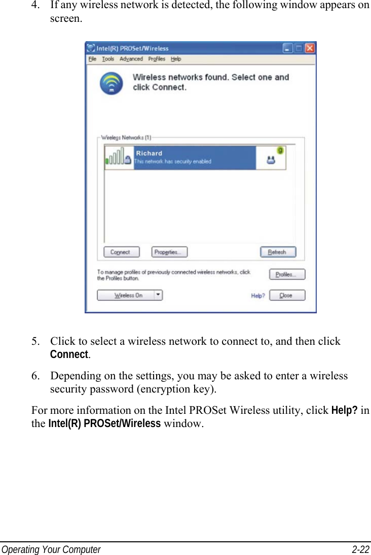  Operating Your Computer  2-22 4. If any wireless network is detected, the following window appears on screen.  5. Click to select a wireless network to connect to, and then click Connect. 6. Depending on the settings, you may be asked to enter a wireless security password (encryption key). For more information on the Intel PROSet Wireless utility, click Help? in the Intel(R) PROSet/Wireless window. 