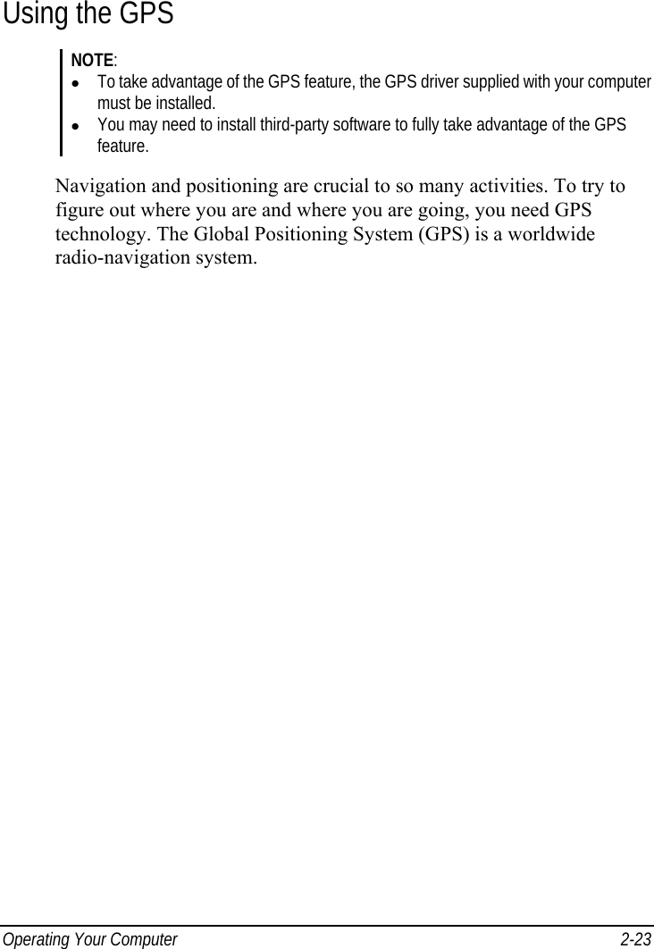  Operating Your Computer  2-23 Using the GPS NOTE: z To take advantage of the GPS feature, the GPS driver supplied with your computer must be installed. z You may need to install third-party software to fully take advantage of the GPS feature.  Navigation and positioning are crucial to so many activities. To try to figure out where you are and where you are going, you need GPS technology. The Global Positioning System (GPS) is a worldwide radio-navigation system.  