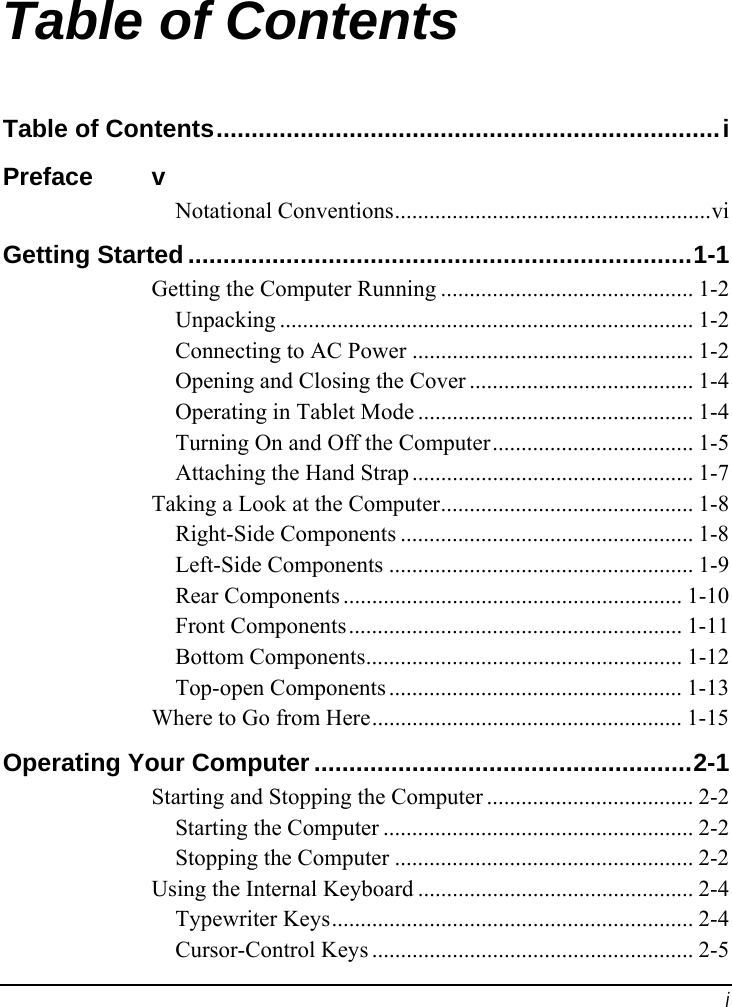  i Table of Contents Table of Contents........................................................................i Preface v Notational Conventions.......................................................vi Getting Started ........................................................................1-1 Getting the Computer Running ............................................ 1-2 Unpacking ........................................................................ 1-2 Connecting to AC Power ................................................. 1-2 Opening and Closing the Cover ....................................... 1-4 Operating in Tablet Mode ................................................ 1-4 Turning On and Off the Computer................................... 1-5 Attaching the Hand Strap ................................................. 1-7 Taking a Look at the Computer............................................ 1-8 Right-Side Components ................................................... 1-8 Left-Side Components ..................................................... 1-9 Rear Components ........................................................... 1-10 Front Components.......................................................... 1-11 Bottom Components....................................................... 1-12 Top-open Components ................................................... 1-13 Where to Go from Here...................................................... 1-15 Operating Your Computer......................................................2-1 Starting and Stopping the Computer .................................... 2-2 Starting the Computer ...................................................... 2-2 Stopping the Computer .................................................... 2-2 Using the Internal Keyboard ................................................ 2-4 Typewriter Keys............................................................... 2-4 Cursor-Control Keys ........................................................ 2-5 