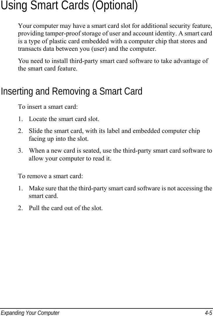  Expanding Your Computer  4-5 Using Smart Cards (Optional) Your computer may have a smart card slot for additional security feature, providing tamper-proof storage of user and account identity. A smart card is a type of plastic card embedded with a computer chip that stores and transacts data between you (user) and the computer. You need to install third-party smart card software to take advantage of the smart card feature. Inserting and Removing a Smart Card To insert a smart card: 1. Locate the smart card slot. 2. Slide the smart card, with its label and embedded computer chip facing up into the slot. 3. When a new card is seated, use the third-party smart card software to allow your computer to read it.  To remove a smart card: 1. Make sure that the third-party smart card software is not accessing the smart card. 2. Pull the card out of the slot. 