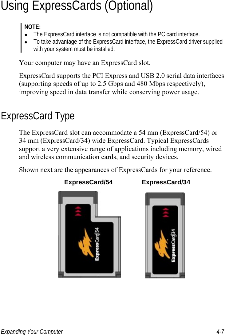  Expanding Your Computer  4-7 Using ExpressCards (Optional) NOTE: z The ExpressCard interface is not compatible with the PC card interface. z To take advantage of the ExpressCard interface, the ExpressCard driver supplied with your system must be installed.  Your computer may have an ExpressCard slot. ExpressCard supports the PCI Express and USB 2.0 serial data interfaces (supporting speeds of up to 2.5 Gbps and 480 Mbps respectively), improving speed in data transfer while conserving power usage. ExpressCard Type The ExpressCard slot can accommodate a 54 mm (ExpressCard/54) or 34 mm (ExpressCard/34) wide ExpressCard. Typical ExpressCards support a very extensive range of applications including memory, wired and wireless communication cards, and security devices. Shown next are the appearances of ExpressCards for your reference.  ExpressCard/54 ExpressCard/34                 