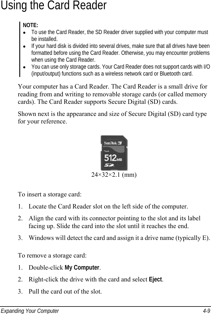  Expanding Your Computer  4-9 Using the Card Reader NOTE: z To use the Card Reader, the SD Reader driver supplied with your computer must be installed. z If your hard disk is divided into several drives, make sure that all drives have been formatted before using the Card Reader. Otherwise, you may encounter problems when using the Card Reader. z You can use only storage cards. Your Card Reader does not support cards with I/O (input/output) functions such as a wireless network card or Bluetooth card.  Your computer has a Card Reader. The Card Reader is a small drive for reading from and writing to removable storage cards (or called memory cards). The Card Reader supports Secure Digital (SD) cards. Shown next is the appearance and size of Secure Digital (SD) card type for your reference.  24×32×2.1 (mm) To insert a storage card: 1. Locate the Card Reader slot on the left side of the computer. 2. Align the card with its connector pointing to the slot and its label facing up. Slide the card into the slot until it reaches the end. 3. Windows will detect the card and assign it a drive name (typically E).  To remove a storage card: 1. Double-click My Computer. 2. Right-click the drive with the card and select Eject. 3. Pull the card out of the slot. 