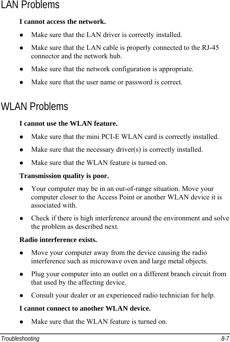  Troubleshooting 8-7 LAN Problems I cannot access the network. z Make sure that the LAN driver is correctly installed. z Make sure that the LAN cable is properly connected to the RJ-45 connector and the network hub. z Make sure that the network configuration is appropriate. z Make sure that the user name or password is correct. WLAN Problems I cannot use the WLAN feature. z Make sure that the mini PCI-E WLAN card is correctly installed. z Make sure that the necessary driver(s) is correctly installed. z Make sure that the WLAN feature is turned on. Transmission quality is poor. z Your computer may be in an out-of-range situation. Move your computer closer to the Access Point or another WLAN device it is associated with. z Check if there is high interference around the environment and solve the problem as described next. Radio interference exists. z Move your computer away from the device causing the radio interference such as microwave oven and large metal objects. z Plug your computer into an outlet on a different branch circuit from that used by the affecting device. z Consult your dealer or an experienced radio technician for help. I cannot connect to another WLAN device. z Make sure that the WLAN feature is turned on. 