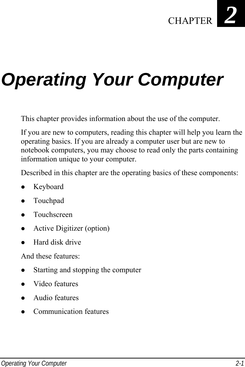  Operating Your Computer  2-1 Chapter   2 Operating Your Computer This chapter provides information about the use of the computer. If you are new to computers, reading this chapter will help you learn the operating basics. If you are already a computer user but are new to notebook computers, you may choose to read only the parts containing information unique to your computer. Described in this chapter are the operating basics of these components: z Keyboard z Touchpad z Touchscreen z Active Digitizer (option) z Hard disk drive And these features: z Starting and stopping the computer z Video features z Audio features z Communication features  CHAPTER 