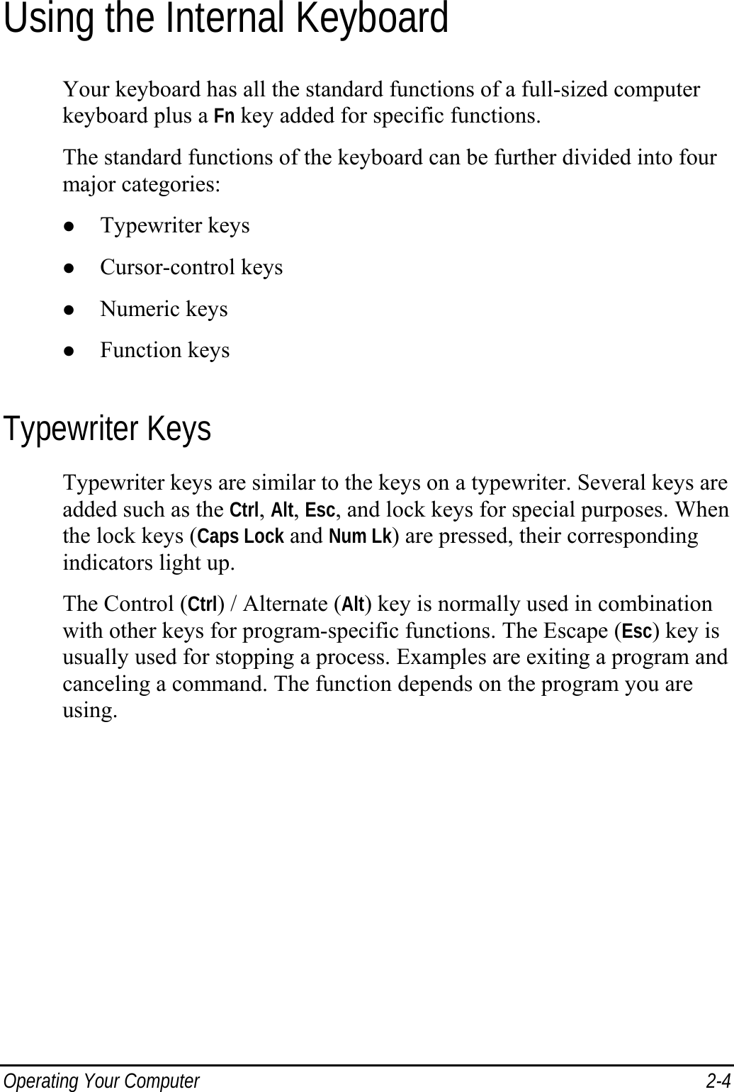  Operating Your Computer  2-4 Using the Internal Keyboard Your keyboard has all the standard functions of a full-sized computer keyboard plus a Fn key added for specific functions. The standard functions of the keyboard can be further divided into four major categories: z Typewriter keys z Cursor-control keys z Numeric keys z Function keys Typewriter Keys Typewriter keys are similar to the keys on a typewriter. Several keys are added such as the Ctrl, Alt, Esc, and lock keys for special purposes. When the lock keys (Caps Lock and Num Lk) are pressed, their corresponding indicators light up. The Control (Ctrl) / Alternate (Alt) key is normally used in combination with other keys for program-specific functions. The Escape (Esc) key is usually used for stopping a process. Examples are exiting a program and canceling a command. The function depends on the program you are using. 