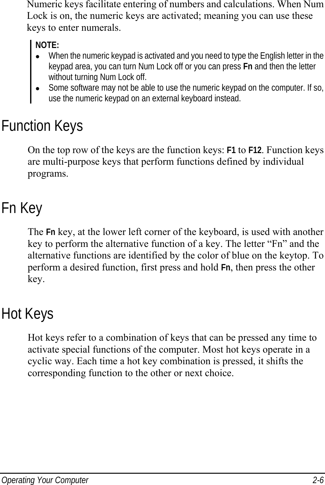  Operating Your Computer  2-6 Numeric keys facilitate entering of numbers and calculations. When Num Lock is on, the numeric keys are activated; meaning you can use these keys to enter numerals. NOTE: z When the numeric keypad is activated and you need to type the English letter in the keypad area, you can turn Num Lock off or you can press Fn and then the letter without turning Num Lock off. z Some software may not be able to use the numeric keypad on the computer. If so, use the numeric keypad on an external keyboard instead. Function Keys On the top row of the keys are the function keys: F1 to F12. Function keys are multi-purpose keys that perform functions defined by individual programs. Fn Key The Fn key, at the lower left corner of the keyboard, is used with another key to perform the alternative function of a key. The letter “Fn” and the alternative functions are identified by the color of blue on the keytop. To perform a desired function, first press and hold Fn, then press the other key. Hot Keys Hot keys refer to a combination of keys that can be pressed any time to activate special functions of the computer. Most hot keys operate in a cyclic way. Each time a hot key combination is pressed, it shifts the corresponding function to the other or next choice. 