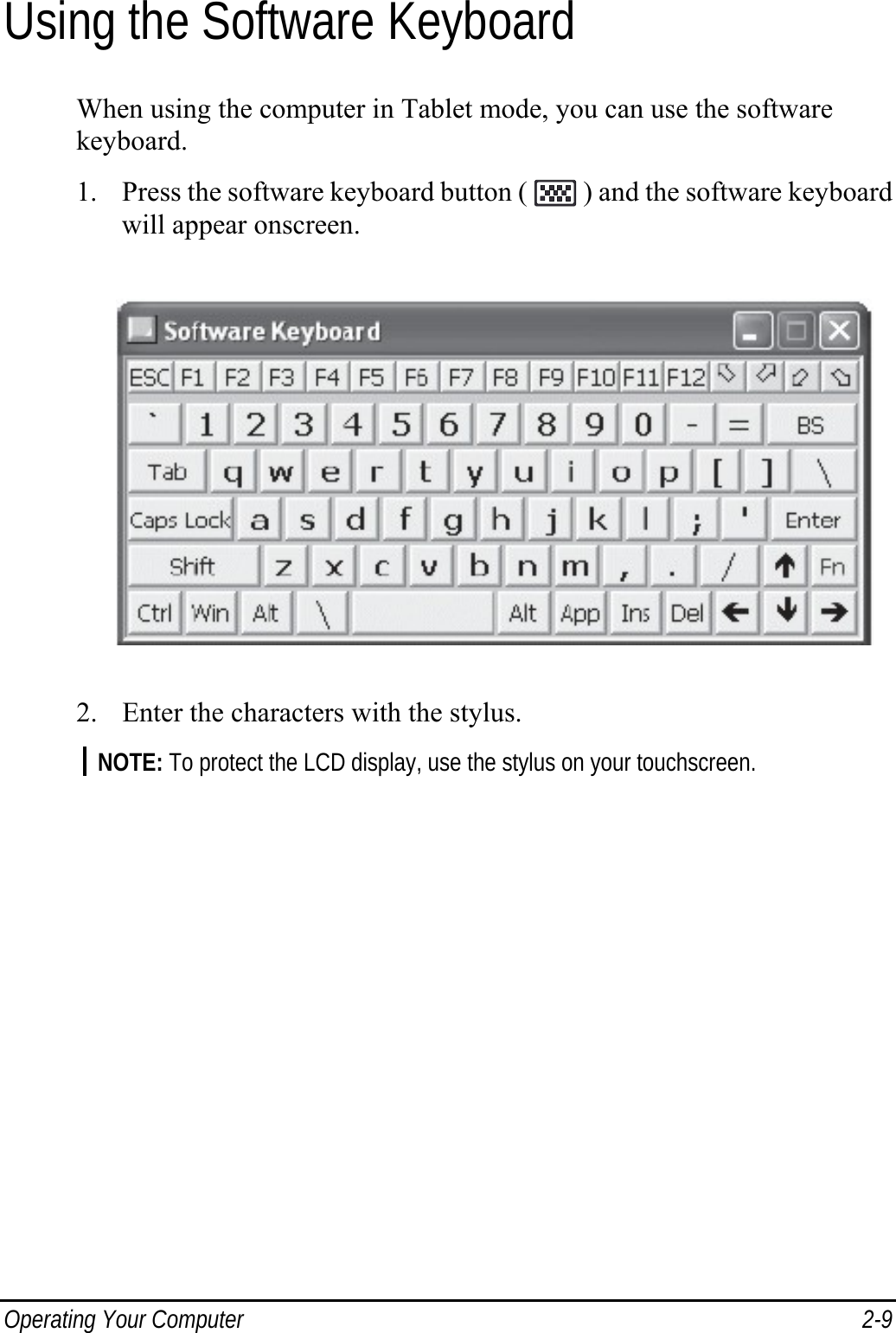  Operating Your Computer  2-9 Using the Software Keyboard When using the computer in Tablet mode, you can use the software keyboard. 1. Press the software keyboard button (   ) and the software keyboard will appear onscreen.  2. Enter the characters with the stylus. NOTE: To protect the LCD display, use the stylus on your touchscreen.  