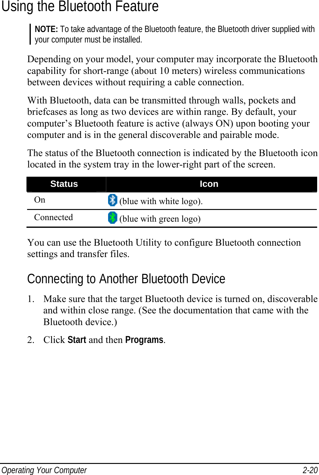  Operating Your Computer  2-20 Using the Bluetooth Feature NOTE: To take advantage of the Bluetooth feature, the Bluetooth driver supplied with your computer must be installed.  Depending on your model, your computer may incorporate the Bluetooth capability for short-range (about 10 meters) wireless communications between devices without requiring a cable connection. With Bluetooth, data can be transmitted through walls, pockets and briefcases as long as two devices are within range. By default, your computer’s Bluetooth feature is active (always ON) upon booting your computer and is in the general discoverable and pairable mode. The status of the Bluetooth connection is indicated by the Bluetooth icon located in the system tray in the lower-right part of the screen. Status  Icon On   (blue with white logo). Connected   (blue with green logo)  You can use the Bluetooth Utility to configure Bluetooth connection settings and transfer files. Connecting to Another Bluetooth Device 1. Make sure that the target Bluetooth device is turned on, discoverable and within close range. (See the documentation that came with the Bluetooth device.) 2. Click Start and then Programs. 