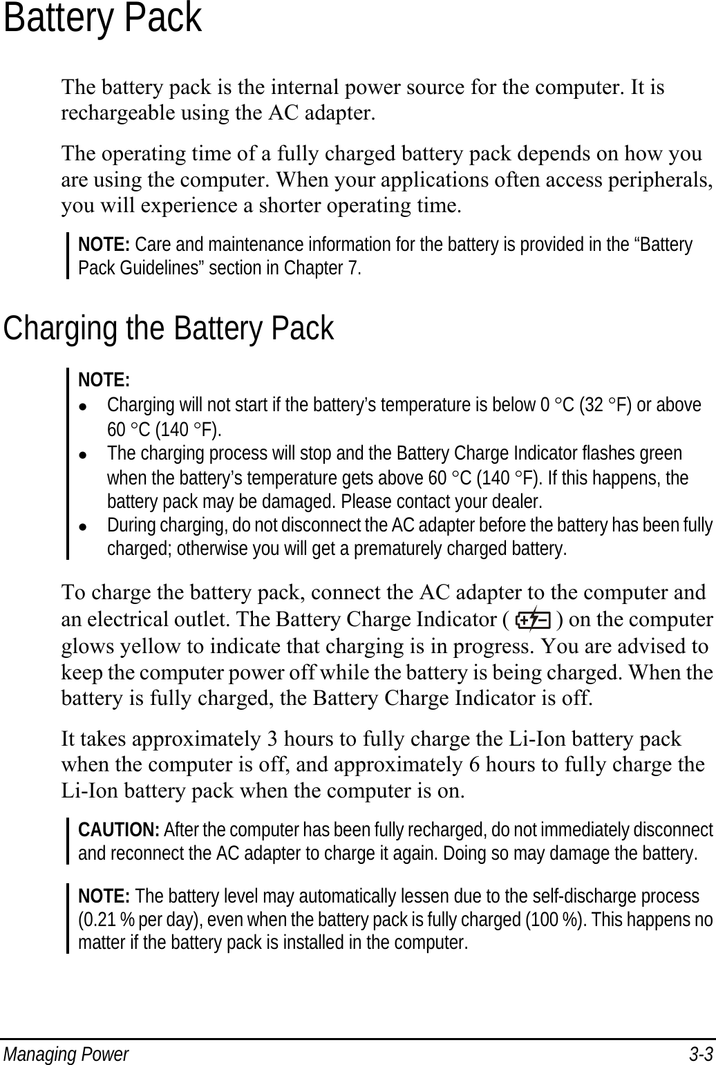  Managing Power  3-3 Battery Pack The battery pack is the internal power source for the computer. It is rechargeable using the AC adapter. The operating time of a fully charged battery pack depends on how you are using the computer. When your applications often access peripherals, you will experience a shorter operating time. NOTE: Care and maintenance information for the battery is provided in the “Battery Pack Guidelines” section in Chapter 7. Charging the Battery Pack NOTE: z Charging will not start if the battery’s temperature is below 0 °C (32 °F) or above 60 °C (140 °F). z The charging process will stop and the Battery Charge Indicator flashes green when the battery’s temperature gets above 60 °C (140 °F). If this happens, the battery pack may be damaged. Please contact your dealer. z During charging, do not disconnect the AC adapter before the battery has been fully charged; otherwise you will get a prematurely charged battery.  To charge the battery pack, connect the AC adapter to the computer and an electrical outlet. The Battery Charge Indicator (   ) on the computer glows yellow to indicate that charging is in progress. You are advised to keep the computer power off while the battery is being charged. When the battery is fully charged, the Battery Charge Indicator is off. It takes approximately 3 hours to fully charge the Li-Ion battery pack when the computer is off, and approximately 6 hours to fully charge the Li-Ion battery pack when the computer is on. CAUTION: After the computer has been fully recharged, do not immediately disconnect and reconnect the AC adapter to charge it again. Doing so may damage the battery.  NOTE: The battery level may automatically lessen due to the self-discharge process (0.21 % per day), even when the battery pack is fully charged (100 %). This happens no matter if the battery pack is installed in the computer. 