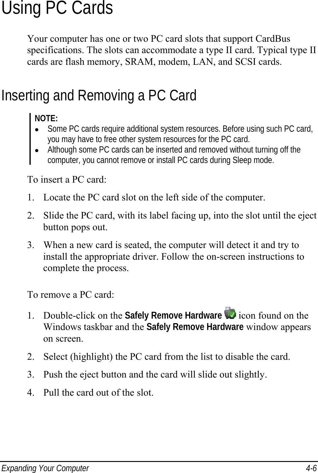  Expanding Your Computer  4-6 Using PC Cards Your computer has one or two PC card slots that support CardBus specifications. The slots can accommodate a type II card. Typical type II cards are flash memory, SRAM, modem, LAN, and SCSI cards. Inserting and Removing a PC Card NOTE: z Some PC cards require additional system resources. Before using such PC card, you may have to free other system resources for the PC card. z Although some PC cards can be inserted and removed without turning off the computer, you cannot remove or install PC cards during Sleep mode.  To insert a PC card: 1. Locate the PC card slot on the left side of the computer. 2. Slide the PC card, with its label facing up, into the slot until the eject button pops out. 3. When a new card is seated, the computer will detect it and try to install the appropriate driver. Follow the on-screen instructions to complete the process.  To remove a PC card: 1. Double-click on the Safely Remove Hardware  icon found on the Windows taskbar and the Safely Remove Hardware window appears on screen. 2. Select (highlight) the PC card from the list to disable the card. 3. Push the eject button and the card will slide out slightly. 4. Pull the card out of the slot.  