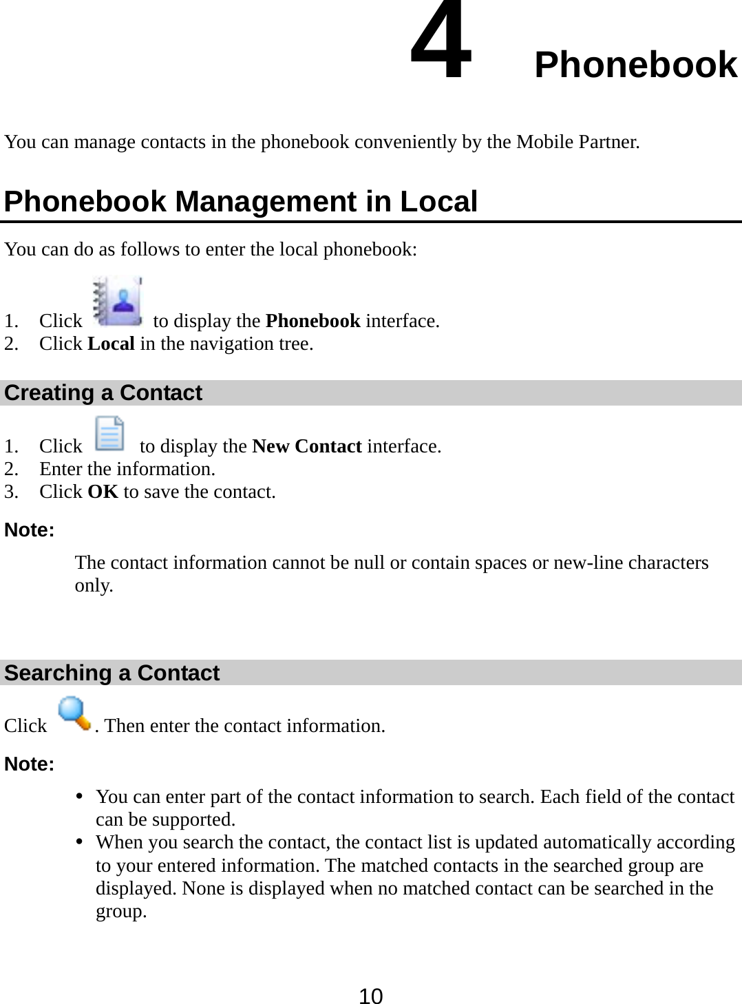  10 4  Phonebook You can manage contacts in the phonebook conveniently by the Mobile Partner.   Phonebook Management in Local You can do as follows to enter the local phonebook: 1. Click    to display the Phonebook interface. 2. Click Local in the navigation tree. Creating a Contact 1. Click    to display the New Contact interface. 2. Enter the information. 3. Click OK to save the contact. Note: The contact information cannot be null or contain spaces or new-line characters only.  Searching a Contact Click  . Then enter the contact information. Note:  You can enter part of the contact information to search. Each field of the contact can be supported.  When you search the contact, the contact list is updated automatically according to your entered information. The matched contacts in the searched group are displayed. None is displayed when no matched contact can be searched in the group.  