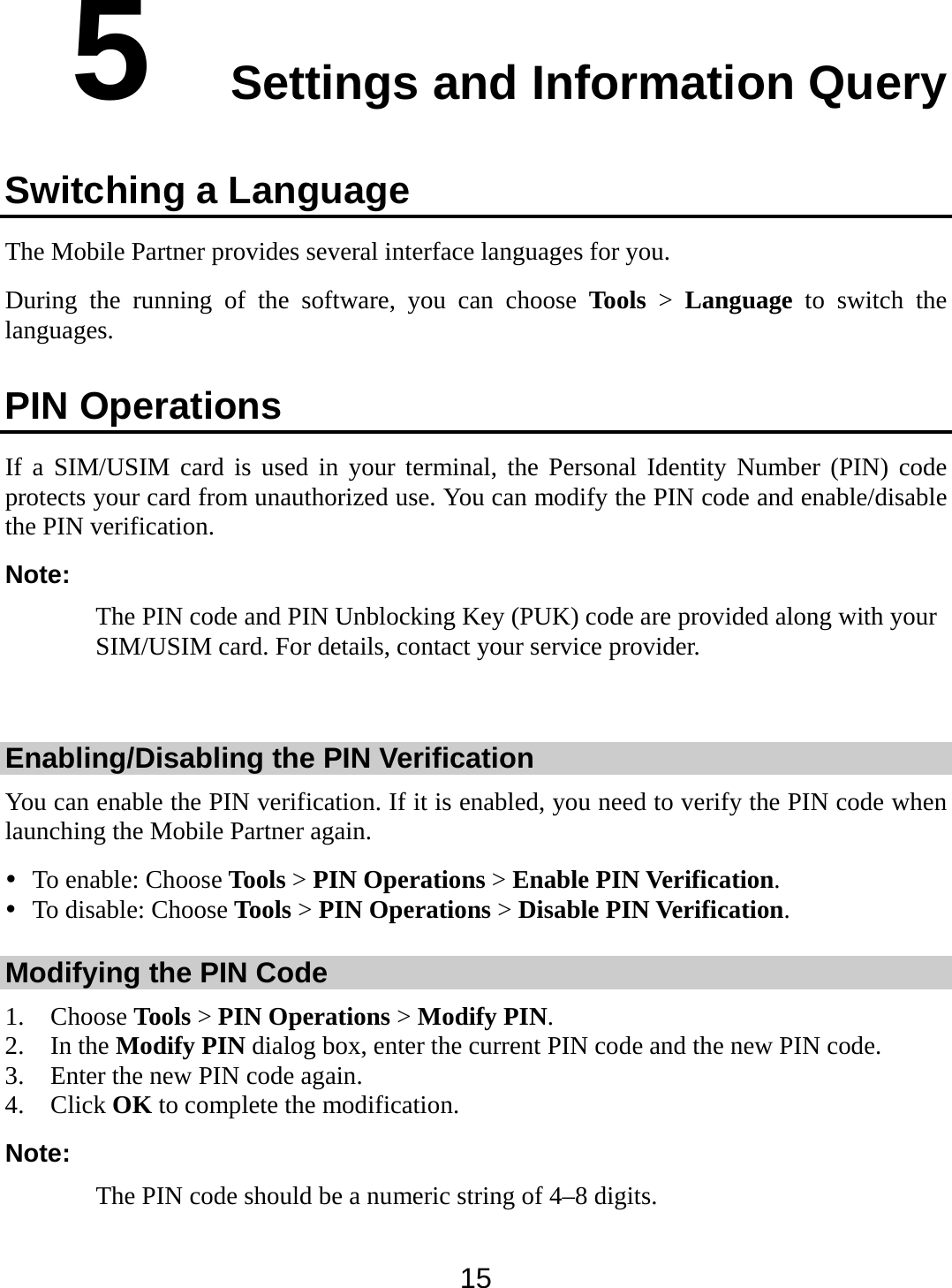  15 5  Settings and Information Query Switching a Language The Mobile Partner provides several interface languages for you. During the running of the software, you can choose Tools &gt; Language to switch the languages. PIN Operations If a SIM/USIM card is used in your terminal, the Personal Identity Number (PIN) code protects your card from unauthorized use. You can modify the PIN code and enable/disable the PIN verification. Note: The PIN code and PIN Unblocking Key (PUK) code are provided along with your SIM/USIM card. For details, contact your service provider.  Enabling/Disabling the PIN Verification You can enable the PIN verification. If it is enabled, you need to verify the PIN code when launching the Mobile Partner again.  To enable: Choose Tools &gt; PIN Operations &gt; Enable PIN Verification.  To disable: Choose Tools &gt; PIN Operations &gt; Disable PIN Verification. Modifying the PIN Code 1. Choose Tools &gt; PIN Operations &gt; Modify PIN. 2. In the Modify PIN dialog box, enter the current PIN code and the new PIN code. 3. Enter the new PIN code again. 4. Click OK to complete the modification. Note: The PIN code should be a numeric string of 4–8 digits. 