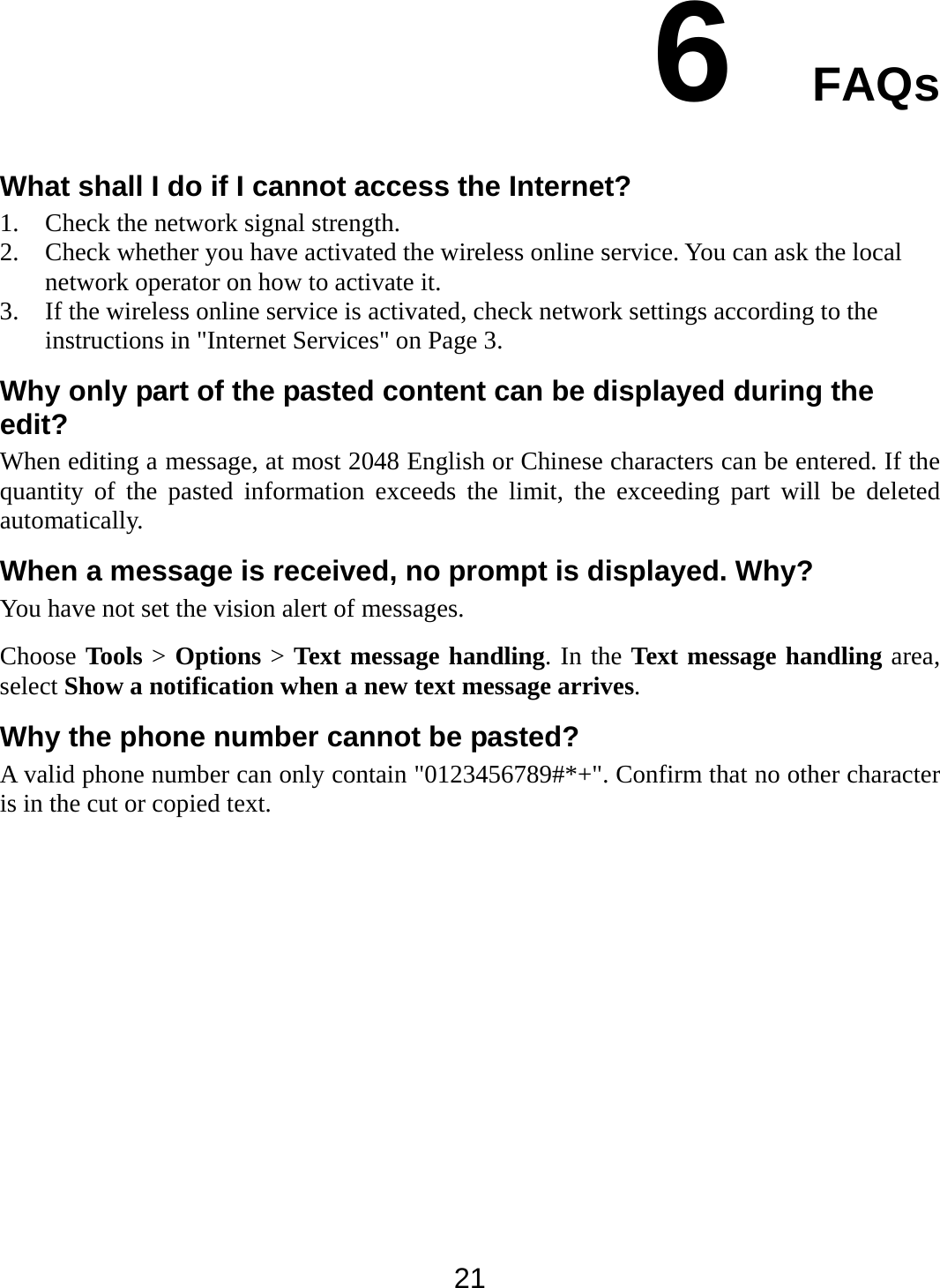  21 6  FAQs What shall I do if I cannot access the Internet? 1. Check the network signal strength. 2. Check whether you have activated the wireless online service. You can ask the local network operator on how to activate it. 3. If the wireless online service is activated, check network settings according to the instructions in &quot;Internet Services&quot; on Page 3. Why only part of the pasted content can be displayed during the edit? When editing a message, at most 2048 English or Chinese characters can be entered. If the quantity of the pasted information exceeds the limit, the exceeding part will be deleted automatically. When a message is received, no prompt is displayed. Why? You have not set the vision alert of messages. Choose Tools &gt; Options &gt; Text message handling. In the Text message handling area, select Show a notification when a new text message arrives. Why the phone number cannot be pasted? A valid phone number can only contain &quot;0123456789#*+&quot;. Confirm that no other character is in the cut or copied text. 