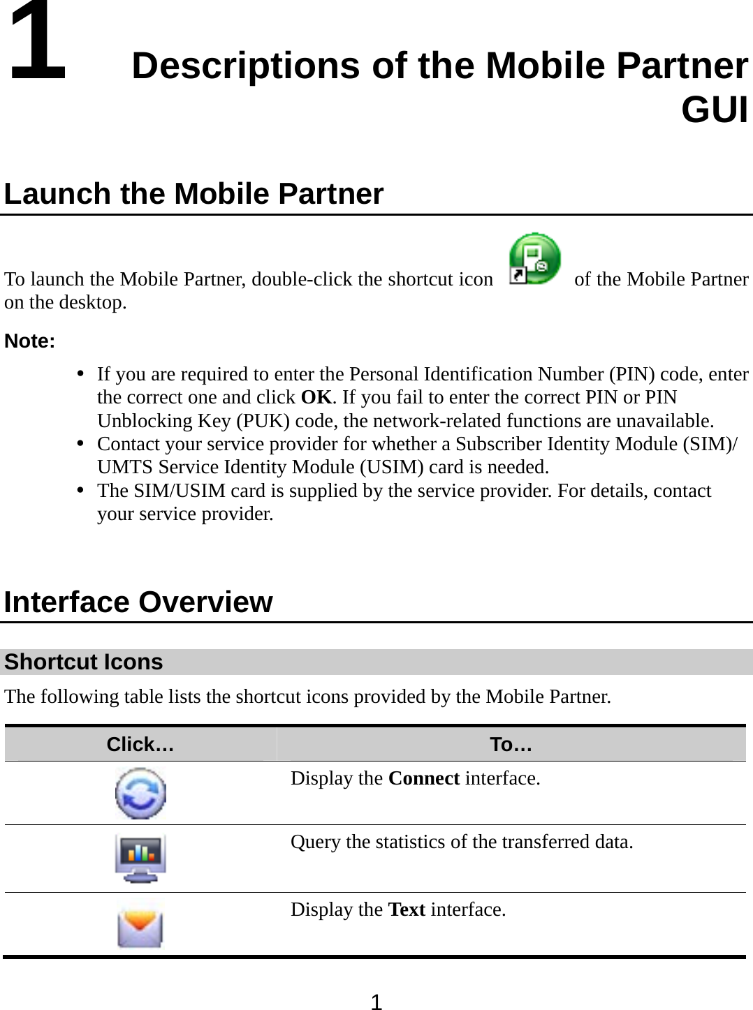  1 1  Descriptions of the Mobile Partner GUI Launch the Mobile Partner To launch the Mobile Partner, double-click the shortcut icon    of the Mobile Partner on the desktop. Note:  If you are required to enter the Personal Identification Number (PIN) code, enter the correct one and click OK. If you fail to enter the correct PIN or PIN Unblocking Key (PUK) code, the network-related functions are unavailable.  Contact your service provider for whether a Subscriber Identity Module (SIM)/ UMTS Service Identity Module (USIM) card is needed.  The SIM/USIM card is supplied by the service provider. For details, contact your service provider.  Interface Overview Shortcut Icons The following table lists the shortcut icons provided by the Mobile Partner. Click…  To…  Display the Connect interface.   Query the statistics of the transferred data.  Display the Text interface. 