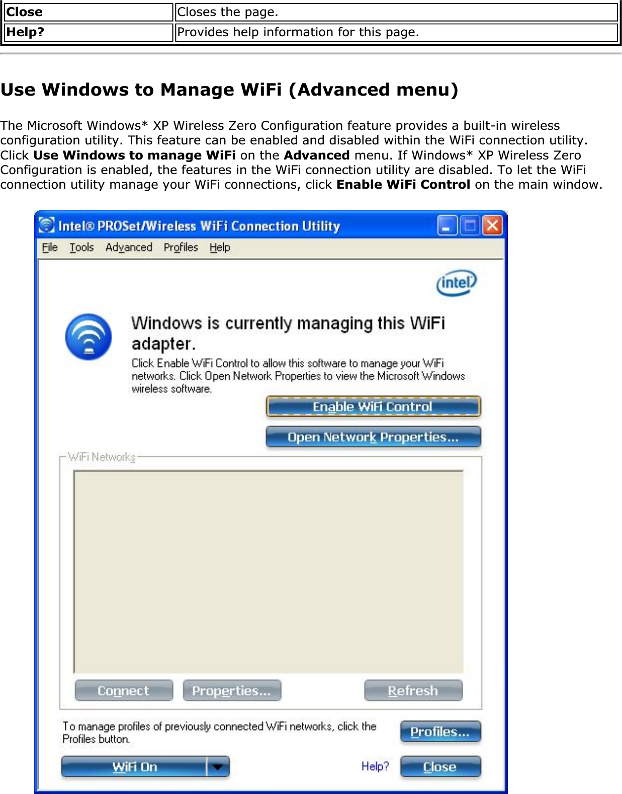 Close Closes the page.Help? Provides help information for this page.Use Windows to Manage WiFi (Advanced menu)The Microsoft Windows* XP Wireless Zero Configuration feature provides a built-in wireless configuration utility. This feature can be enabled and disabled within the WiFi connection utility. Click Use Windows to manage WiFi on the Advanced menu. If Windows* XP Wireless Zero Configuration is enabled, the features in the WiFi connection utility are disabled. To let the WiFi connection utility manage your WiFi connections, click Enable WiFi Control on the main window.