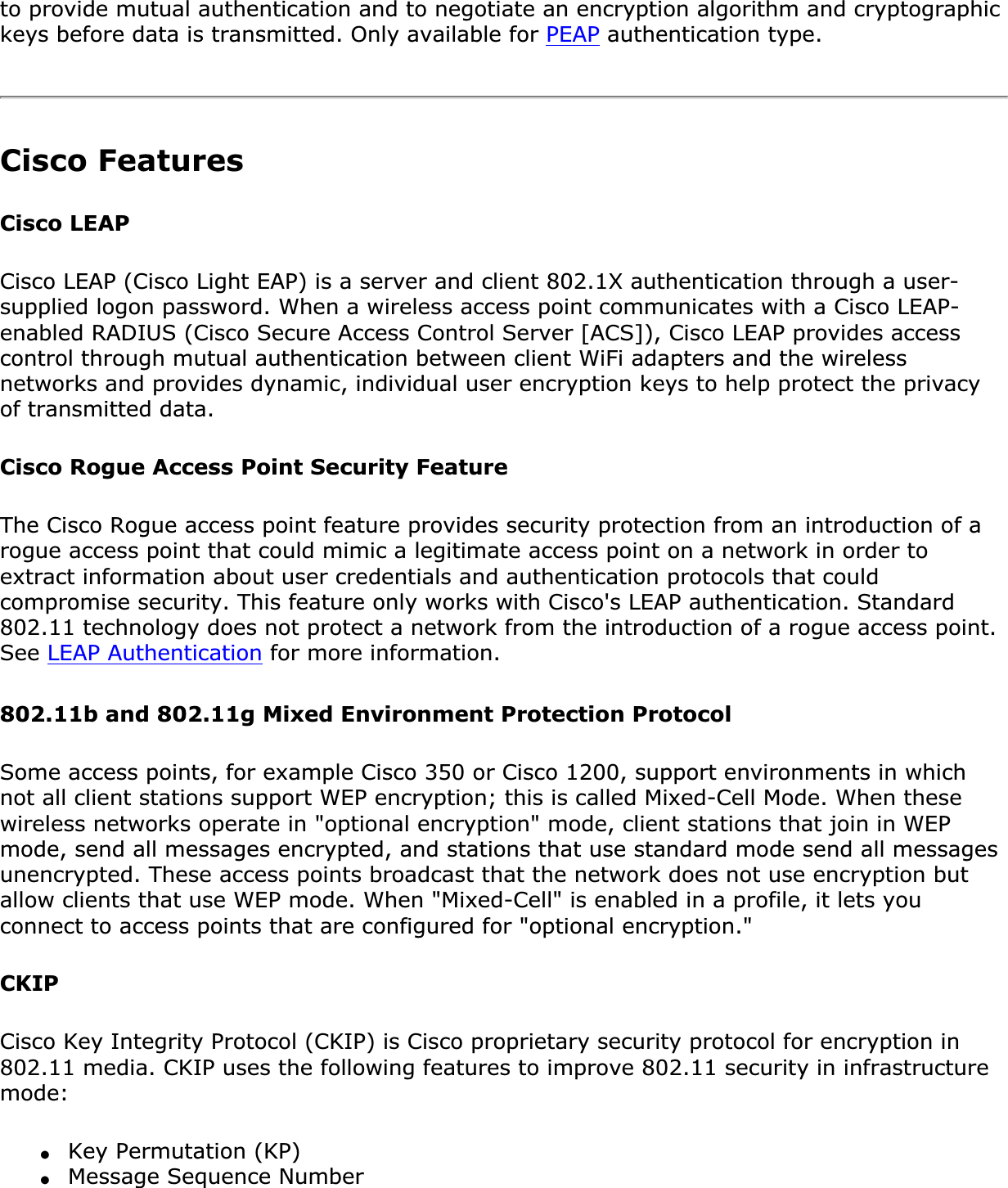 to provide mutual authentication and to negotiate an encryption algorithm and cryptographic keys before data is transmitted. Only available for PEAP authentication type.Cisco FeaturesCisco LEAP Cisco LEAP (Cisco Light EAP) is a server and client 802.1X authentication through a user-supplied logon password. When a wireless access point communicates with a Cisco LEAP-enabled RADIUS (Cisco Secure Access Control Server [ACS]), Cisco LEAP provides access control through mutual authentication between client WiFi adapters and the wireless networks and provides dynamic, individual user encryption keys to help protect the privacy of transmitted data.Cisco Rogue Access Point Security FeatureThe Cisco Rogue access point feature provides security protection from an introduction of a rogue access point that could mimic a legitimate access point on a network in order to extract information about user credentials and authentication protocols that could compromise security. This feature only works with Cisco&apos;s LEAP authentication. Standard 802.11 technology does not protect a network from the introduction of a rogue access point. See LEAP Authentication for more information.802.11b and 802.11g Mixed Environment Protection ProtocolSome access points, for example Cisco 350 or Cisco 1200, support environments in which not all client stations support WEP encryption; this is called Mixed-Cell Mode. When these wireless networks operate in &quot;optional encryption&quot; mode, client stations that join in WEP mode, send all messages encrypted, and stations that use standard mode send all messages unencrypted. These access points broadcast that the network does not use encryption but allow clients that use WEP mode. When &quot;Mixed-Cell&quot; is enabled in a profile, it lets you connect to access points that are configured for &quot;optional encryption.&quot;CKIPCisco Key Integrity Protocol (CKIP) is Cisco proprietary security protocol for encryption in 802.11 media. CKIP uses the following features to improve 802.11 security in infrastructure mode:●Key Permutation (KP)●Message Sequence Number